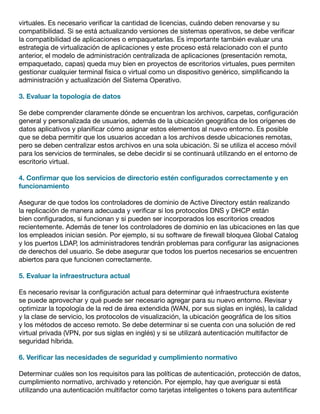 virtuales. Es necesario verificar la cantidad de licencias, cuándo deben renovarse y su
compatibilidad. Si se está actualizando versiones de sistemas operativos, se debe verificar
la compatibilidad de aplicaciones o empaquetarlas. Es importante también evaluar una
estrategia de virtualización de aplicaciones y este proceso está relacionado con el punto
anterior, el modelo de administración centralizada de aplicaciones (presentación remota,
empaquetado, capas) queda muy bien en proyectos de escritorios virtuales, pues permiten
gestionar cualquier terminal física o virtual como un dispositivo genérico, simplificando la
administración y actualización del Sistema Operativo.
3. Evaluar la topología de datos
Se debe comprender claramente dónde se encuentran los archivos, carpetas, configuración
general y personalizada de usuarios, además de la ubicación geográfica de los orígenes de
datos aplicativos y planificar cómo asignar estos elementos al nuevo entorno. Es posible
que se deba permitir que los usuarios accedan a los archivos desde ubicaciones remotas,
pero se deben centralizar estos archivos en una sola ubicación. Si se utiliza el acceso móvil
para los servicios de terminales, se debe decidir si se continuará utilizando en el entorno de
escritorio virtual.
4. Confirmar que los servicios de directorio estén configurados correctamente y en
funcionamiento
Asegurar de que todos los controladores de dominio de Active Directory están realizando
la replicación de manera adecuada y verificar si los protocolos DNS y DHCP están
bien configurados, si funcionan y si pueden ser incorporados los escritorios creados
recientemente. Además de tener los controladores de dominio en las ubicaciones en las que
los empleados inician sesión. Por ejemplo, si su software de firewall bloquea Global Catalog
y los puertos LDAP, los administradores tendrán problemas para configurar las asignaciones
de derechos del usuario. Se debe asegurar que todos los puertos necesarios se encuentren
abiertos para que funcionen correctamente.
5. Evaluar la infraestructura actual
Es necesario revisar la configuración actual para determinar qué infraestructura existente
se puede aprovechar y qué puede ser necesario agregar para su nuevo entorno. Revisar y
optimizar la topología de la red de área extendida (WAN, por sus siglas en inglés), la calidad
y la clase de servicio, los protocolos de visualización, la ubicación geográfica de los sitios
y los métodos de acceso remoto. Se debe determinar si se cuenta con una solución de red
virtual privada (VPN, por sus siglas en inglés) y si se utilizará autenticación multifactor de
seguridad híbrida.
6. Verificar las necesidades de seguridad y cumplimiento normativo
Determinar cuáles son los requisitos para las políticas de autenticación, protección de datos,
cumplimiento normativo, archivado y retención. Por ejemplo, hay que averiguar si está
utilizando una autenticación multifactor como tarjetas inteligentes o tokens para autentificar
 