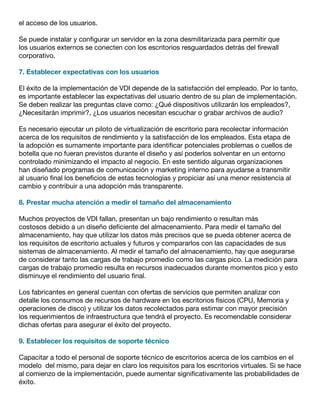 el acceso de los usuarios.
Se puede instalar y configurar un servidor en la zona desmilitarizada para permitir que
los usuarios externos se conecten con los escritorios resguardados detrás del firewall
corporativo.
7. Establecer expectativas con los usuarios
El éxito de la implementación de VDI depende de la satisfacción del empleado. Por lo tanto,
es importante establecer las expectativas del usuario dentro de su plan de implementación.
Se deben realizar las preguntas clave como: ¿Qué dispositivos utilizarán los empleados?,
¿Necesitarán imprimir?, ¿Los usuarios necesitan escuchar o grabar archivos de audio?
Es necesario ejecutar un piloto de virtualización de escritorio para recolectar información
acerca de los requisitos de rendimiento y la satisfacción de los empleados. Esta etapa de
la adopción es sumamente importante para identificar potenciales problemas o cuellos de
botella que no fueran previstos durante el diseño y así poderlos solventar en un entorno
controlado minimizando el impacto al negocio. En este sentido algunas organizaciones
han diseñado programas de comunicación y marketing interno para ayudarse a transmitir
al usuario final los beneficios de estas tecnologías y propiciar así una menor resistencia al
cambio y contribuir a una adopción más transparente.
8. Prestar mucha atención a medir el tamaño del almacenamiento
Muchos proyectos de VDI fallan, presentan un bajo rendimiento o resultan más
costosos debido a un diseño deficiente del almacenamiento. Para medir el tamaño del
almacenamiento, hay que utilizar los datos más precisos que se pueda obtener acerca de
los requisitos de escritorio actuales y futuros y compararlos con las capacidades de sus
sistemas de almacenamiento. Al medir el tamaño del almacenamiento, hay que asegurarse
de considerar tanto las cargas de trabajo promedio como las cargas pico. La medición para
cargas de trabajo promedio resulta en recursos inadecuados durante momentos pico y esto
disminuye el rendimiento del usuario final.
Los fabricantes en general cuentan con ofertas de servicios que permiten analizar con
detalle los consumos de recursos de hardware en los escritorios físicos (CPU, Memoria y
operaciones de disco) y utilizar los datos recolectados para estimar con mayor precisión
los requerimientos de infraestructura que tendrá el proyecto. Es recomendable considerar
dichas ofertas para asegurar el éxito del proyecto.
9. Establecer los requisitos de soporte técnico
Capacitar a todo el personal de soporte técnico de escritorios acerca de los cambios en el
modelo del mismo, para dejar en claro los requisitos para los escritorios virtuales. Si se hace
al comienzo de la implementación, puede aumentar significativamente las probabilidades de
éxito.
 