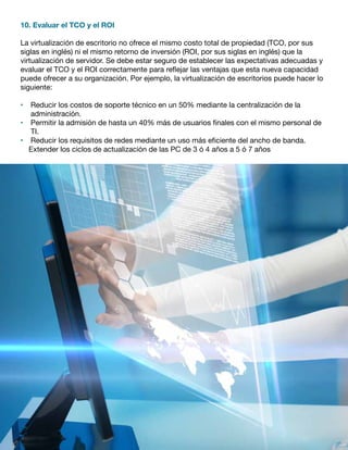 10. Evaluar el TCO y el ROI
La virtualización de escritorio no ofrece el mismo costo total de propiedad (TCO, por sus
siglas en inglés) ni el mismo retorno de inversión (ROI, por sus siglas en inglés) que la
virtualización de servidor. Se debe estar seguro de establecer las expectativas adecuadas y
evaluar el TCO y el ROI correctamente para reflejar las ventajas que esta nueva capacidad
puede ofrecer a su organización. Por ejemplo, la virtualización de escritorios puede hacer lo
siguiente:
•	 Reducir los costos de soporte técnico en un 50% mediante la centralización de la
administración.
•	 Permitir la admisión de hasta un 40% más de usuarios finales con el mismo personal de
TI.
•	 Reducir los requisitos de redes mediante un uso más eficiente del ancho de banda.
Extender los ciclos de actualización de las PC de 3 ó 4 años a 5 ó 7 años
 