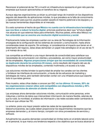Reconocer el potencial de las TIC e invertir en infraestructura representa el gran reto para las
empresas que buscan aprovecharlas en beneficio de su negocio.
Aunque algunas organizaciones ya sitúan su principal rango de inversión en los dispositivos
seguido del desarrollo de aplicaciones móviles, lo que prevalece es la falta de conocimiento
y capacitación para que los usuarios puedan sacarle el máximo potencial a los equipos y a
las nuevas herramientas disponibles en el mercado.
Si a esto sumamos el hecho de que México no cuenta con la infraestructura tecnológica
que nos lleve a reducir la brecha digital, entonces podríamos decir que “el futuro digital”
nos alcanza sin que estemos listos para enfrentarlo. Muchos países, entre ellos México no
han entendido que se avecina una revolución digital económica y social.
Prácticamente todas las empresas cuentan con su área de Tecnologías de la Información
encargada de la configuración de los sistemas de conexión y comunicación, hasta ahora
consideradas áreas de soporte. Sin embargo, si consideramos el impacto que tienen en el
desempeño del negocio, estas áreas demandan un papel más estratégico en el uso de las TI
y el manejo de su red.
Las compañías se enfrentan a una mayor demanda de conectividad para satisfacer sus
necesidades de comunicación con clientes y proveedores, así como mayor productividad
de los empleados. Algunas proyecciones arrojan que las necesidades de conectividad
se duplicarán durante los próximos 24 meses, como resultado del impacto del uso de
dispositivos móviles de los empleados, contenido multimedia y el acceso a la nube.
Las soluciones móviles brindan la oportunidad de ampliar los canales con los clientes
y fortalecer las interfaces de comunicación, a través de los esfuerzos de marketing y
estrategias de marca, pero también demandan contar con una infraestructura que soporte
todo lo que éstas generan.
Para muestra, estas cifras dadas a conocer por IDC: en los últimos 12 meses, 50% de
las organizaciones crearon sitios web compatibles con dispositivos móviles y 40%
activaron servicios de atención al cliente móvil.
Las empresas ahora demandan soluciones móviles, comunicación entre personas, entre
máquinas y centros de datos que intercambian información de manera flexible, además de
que la nube, la movilidad, el análisis de información y las redes sociales están cambiando la
forma en que utilizan las TIC.
Lo anterior, pone una mayor presión sobre las redes de los operadores de
telecomunicaciones, las cuales deben proporcionar los requerimientos necesarios que las
empresas demandan y, al mismo tiempo, competir con otros proveedores de servicios y
software.
Actualmente los usuarios demandan conectividad sin límites tanto en el ámbito laboral como
en el personal, lo que marca una tendencia respecto a los objetivos que se busca alcanzar al
 