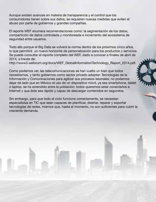 Aunque existen avances en materia de transparencia y el control que los
consumidores tienen sobre sus datos, se requieren nuevas medidas que eviten el
abuso por parte de gobiernos y grandes compañías.
El reporte WEF enumera recomendaciones como: la segmentación de los datos,
compartición de datos controlada y monitoreada e incremento del ecosistema de
seguridad entre usuarios.
Todo ello porque el Big Data se volverá la norma dentro de los próximos cinco años,
lo que permitirá un nuevo horizonte de personalización para los productos y servicios.
Se puede consultar el reporte completo del WEF, dado a conocer a finales de abril de
2014, a través de:
http://www3.weforum.org/docs/WEF_GlobalInformationTechnology_Report_2014.pdf.
Como podemos ver, las telecomunicaciones se han vuelto un bien que todos
necesitamos, y tanto gobiernos como sector privado adoptan Tecnologías de la
Información y Comunicaciones para agilizar sus procesos laborales; no podemos
dejar de lado que en México el uso de un dispositivo móvil, ya sea smartphone, tablet
o laptop, se ha extendido entre la población; todos queremos estar conectarlos a
Internet y que éste sea rápido y capaz de descargar contenidos en segundos.
Sin embargo, para que todo el ciclo funcione correctamente, se necesitan
especialistas en TIC que sean capaces de planificar, diseñar, reparar y soportar
tecnologías de redes, mismos que, hasta el momento, no son suficientes para cubrir la
creciente demanda.
 