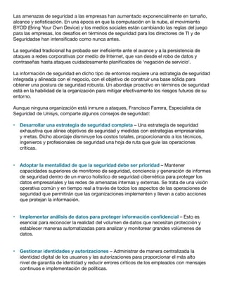 Las amenazas de seguridad a las empresas han aumentado exponencialmente en tamaño,
alcance y sofisticación. En una época en que la computación en la nube, el movimiento
BYOD (Bring Your Own Device) y los medios sociales están cambiando las reglas del juego
para las empresas, los desafíos en términos de seguridad para los directores de TI y de
Seguridadse han intensificado como nunca antes.
La seguridad tradicional ha probado ser ineficiente ante el avance y a la persistencia de
ataques a redes corporativas por medio de Internet, que van desde el robo de datos y
contraseñas hasta ataques cuidadosamente planificados de ‘negación de servicio‘.
La información de seguridad en dicho tipo de entornos requiere una estrategia de seguridad
integrada y alineada con el negocio, con el objetivo de construir una base sólida para
obtener una postura de seguridad robusta. Un abordaje proactivo en términos de seguridad
está en la habilidad de la organización para mitigar efectivamente los riesgos futuros de su
entorno.
Aunque ninguna organización está inmune a ataques, Francisco Farrera, Especialista de
Seguridad de Unisys, comparte algunos consejos de seguridad:
•	 Desarrollar una estrategia de seguridad completa – Una estrategia de seguridad
exhaustiva que alinee objetivos de seguridad y medidas con estrategias empresariales
y metas. Dicho abordaje disminuye los costos totales, proporcionando a los técnicos,
ingenieros y profesionales de seguridad una hoja de ruta que guíe las operaciones
críticas.
•	 Adoptar la mentalidad de que la seguridad debe ser prioridad – Mantener
capacidades superiores de monitoreo de seguridad, conciencia y generación de informes
de seguridad dentro de un marco holístico de seguridad cibernética para proteger los
datos empresariales y las redes de amenazas internas y externas. Se trata de una visión
operativa común y en tiempo real a través de todos los aspectos de las operaciones de
seguridad que permitirán que las organizaciones implementen y lleven a cabo acciones
que protejan la información.
•	 Implementar análisis de datos para proteger información confidencial – Esto es
esencial para reconocer la realidad del volumen de datos que necesitan protección y
establecer maneras automatizadas para analizar y monitorear grandes volúmenes de
datos.
•	 Gestionar identidades y autorizaciones – Administrar de manera centralizada la
identidad digital de los usuarios y las autorizaciones para proporcionar el más alto
nivel de garantía de identidad y reducir errores críticos de los empleados con mensajes
continuos e implementación de políticas.
 