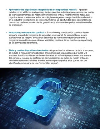 •	 Aprovechar las capacidades integradas de los dispositivos móviles – Aparatos
móviles como teléfonos inteligentes y tablets permiten autenticación avanzada por medio
de técnicas biométricas de reconocimiento de voz, firma y reconocimiento facial. Las
organizaciones pueden usar estas tecnologías emergentes que ya han trillado el camino
en la industria y en la mente de los consumidores. La oportunidad aquí es avanzar a la
par con las preferencias del cliente, garantizando al mismo tiempo los más altos niveles
de protección.
•	 Evaluación y reevaluación continua – El monitoreo y la evaluación continua deben
ser parte integral del programa de seguridad empresarial. Es esencial llevar a cabo
evaluaciones de riesgos, ejecutando escaneos de vulnerabilidad periódicamente y
programando auditorías para obtener visibilidad continua de las brechas de seguridad y
de las actividades de remedio.
•	 Aislar y ocultar dispositivos terminales – Al garantizar los sistemas de toda la empresa,
se reduce el riesgo de vulnerabilidad, previniendo que se propaguen por la red y la
empresa. Las Comunidades de Interés basadas en software proporcionan una manera
ágil, simple y rentable de proteger las comunicaciones de datos de misión crítica en
terminales que sean invisibles a todos, excepto para aquellos a los que se han pre
identificado como parte de una ‘comunidad segura’.
 