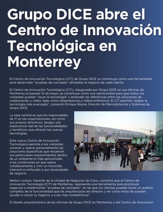 El Centro de Innovación Tecnológica (CIT) de Grupo DICE se constituye como una herramienta
para desarrollar “pruebas de concepto” alineadas al negocio de cada cliente.
El Centro de Innovación Tecnológica (CIT), inaugurado por Grupo DICE en sus oficinas de
Monterrey el pasado 14 de mayo, se constituye como una oportunidad para que todos sus
visitantes puedan “tocar la tecnología” y entender las diferencias entre las soluciones de
colaboración y video, tales como telepresencia y videoconferencia. El CIT permite “palpar la
tecnología más avanzada”, comentó Enrique Reyna, Director de Mercadotecnia y Sistemas de
Grupo DICE.
La idea central es que los responsables
de IT en las organizaciones, así como
sus propios directivos, tengan una
experiencia real de las funcionalidades
y beneficios que ofrecen las nuevas
tecnologías.
Este nuevo Centro de Innovación
Tecnológica permite a los visitantes
conocer y operar personalmente las
soluciones específicas que resuelven
sus particulares requerimientos dentro
de un ambiente lo más aproximado
a las condiciones en que opera
cotidianamente y vivir un recorrido
interactivo enfocado a sus necesidades
de negocio.
Néstor Lozano, Gerente de la Unidad de Negocios de Cisco, comentó que el Centro de
Innovación Tecnología (CIT) de Monterrey, representa una herramienta para promover
negocios e implementar “pruebas de concepto”, en las que los clientes puedan hacer un análisis
completo de la funcionalidad que las arquitecturas les ofrecen y ver cómo éstas les pueden
ayudar a crecer su negocio y a ser más competitivos”.
El diseño arquitectónico de las oficinas de Grupo DICE en Monterrey y del Centro de Innovación
Grupo DICE abre el
Centro de Innovación
Tecnológica en
Monterrey
 