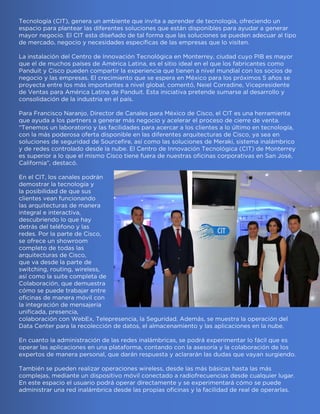 Tecnología (CIT), genera un ambiente que invita a aprender de tecnología, ofreciendo un
espacio para plantear las diferentes soluciones que están disponibles para ayudar a generar
mayor negocio. El CIT esta diseñado de tal forma que las soluciones se pueden adecuar al tipo
de mercado, negocio y necesidades específicas de las empresas que lo visiten.
La instalación del Centro de Innovación Tecnológica en Monterrey, ciudad cuyo PIB es mayor
que el de muchos países de América Latina, es el sitio ideal en el que los fabricantes como
Panduit y Cisco pueden compartir la experiencia que tienen a nivel mundial con los socios de
negocio y las empresas. El crecimiento que se espera en México para los próximos 5 años se
proyecta entre los más importantes a nivel global, comentó, Neiel Corradine, Vicepresidente
de Ventas para América Latina de Panduit. Esta iniciativa pretende sumarse al desarrollo y
consolidación de la industria en el país.
Para Francisco Naranjo, Director de Canales para México de Cisco, el CIT es una herramienta
que ayuda a los partners a generar más negocio y acelerar el proceso de cierre de venta.
“Tenemos un laboratorio y las facilidades para acercar a los clientes a lo último en tecnología,
con la más poderosa oferta disponible en las diferentes arquitecturas de Cisco, ya sea en
soluciones de seguridad de Sourcefire, así como las soluciones de Meraki, sistema inalámbrico
y de redes controlado desde la nube. El Centro de Innovación Tecnológica (CIT) de Monterrey
es superior a lo que el mismo Cisco tiene fuera de nuestras oficinas corporativas en San José,
California”, destacó.
En el CIT, los canales podrán
demostrar la tecnología y
la posibilidad de que sus
clientes vean funcionando
las arquitecturas de manera
integral e interactiva,
descubriendo lo que hay
detrás del teléfono y las
redes. Por la parte de Cisco,
se ofrece un showroom
completo de todas las
arquitecturas de Cisco,
que va desde la parte de
switching, routing, wireless,
así como la suite completa de
Colaboración, que demuestra
cómo se puede trabajar entre
oficinas de manera móvil con
la integración de mensajería
unificada, presencia,
colaboración con WebEx, Telepresencia, la Seguridad. Además, se muestra la operación del
Data Center para la recolección de datos, el almacenamiento y las aplicaciones en la nube.
En cuanto la administración de las redes inalámbricas, se podrá experimentar lo fácil que es
operar las aplicaciones en una plataforma, contando con la asesoría y la colaboración de los
expertos de manera personal, que darán respuesta y aclararán las dudas que vayan surgiendo.
También se pueden realizar operaciones wireless, desde las más básicas hasta las más
complejas, mediante un dispositivo móvil conectado a radiofrecuencias desde cualquier lugar.
En este espacio el usuario podrá operar directamente y se experimentará cómo se puede
administrar una red inalámbrica desde las propias oficinas y la facilidad de real de operarlas.
 