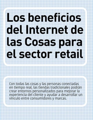 Los beneficios
del Internet de
las Cosas para
el sector retail
Con todas las cosas y las personas conectadas
en tiempo real, las tiendas tradicionales podrán
crear entornos personalizados para mejorar la
experiencia del cliente y ayudar a desarrollar un
vínculo entre consumidores y marcas.
 