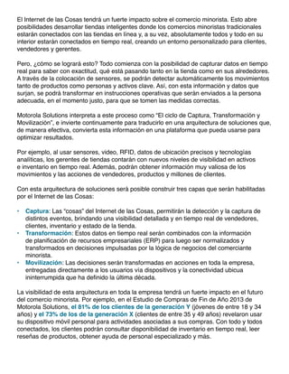 El Internet de las Cosas tendrá un fuerte impacto sobre el comercio minorista. Esto abre
posibilidades desarrollar tiendas inteligentes donde los comercios minoristas tradicionales
estarán conectados con las tiendas en línea y, a su vez, absolutamente todos y todo en su
interior estarán conectados en tiempo real, creando un entorno personalizado para clientes,
vendedores y gerentes.
Pero, ¿cómo se logrará esto? Todo comienza con la posibilidad de capturar datos en tiempo
real para saber con exactitud, qué está pasando tanto en la tienda como en sus alrededores.
A través de la colocación de sensores, se podrán detectar automáticamente los movimientos
tanto de productos como personas y activos clave. Así, con esta información y datos que
surjan, se podrá transformar en instrucciones operativas que serán enviados a la persona
adecuada, en el momento justo, para que se tomen las medidas correctas.
Motorola Solutions interpreta a este proceso como “El ciclo de Captura, Transformación y
Movilización”, e invierte continuamente para traducirlo en una arquitectura de soluciones que,
de manera efectiva, convierta esta información en una plataforma que pueda usarse para
optimizar resultados.
Por ejemplo, al usar sensores, video, RFID, datos de ubicación precisos y tecnologías
analíticas, los gerentes de tiendas contarán con nuevos niveles de visibilidad en activos
e inventario en tiempo real. Además, podrán obtener información muy valiosa de los
movimientos y las acciones de vendedores, productos y millones de clientes.
Con esta arquitectura de soluciones será posible construir tres capas que serán habilitadas
por el Internet de las Cosas:
•	 Captura: Las “cosas” del Internet de las Cosas, permitirán la detección y la captura de
distintos eventos, brindando una visibilidad detallada y en tiempo real de vendedores,
clientes, inventario y estado de la tienda.
•	 Transformación: Estos datos en tiempo real serán combinados con la información
de planificación de recursos empresariales (ERP) para luego ser normalizados y
transformados en decisiones impulsadas por la lógica de negocios del comerciante
minorista.
•	 Movilización: Las decisiones serán transformadas en acciones en toda la empresa,
entregadas directamente a los usuarios vía dispositivos y la conectividad ubicua
ininterrumpida que ha definido la última década.
La visibilidad de esta arquitectura en toda la empresa tendrá un fuerte impacto en el futuro
del comercio minorista. Por ejemplo, en el Estudio de Compras de Fin de Año 2013 de
Motorola Solutions, el 81% de los clientes de la generación Y (jóvenes de entre 18 y 34
años) y el 73% de los de la generación X (clientes de entre 35 y 49 años) revelaron usar
su dispositivo móvil personal para actividades asociadas a sus compras. Con todo y todos
conectados, los clientes podrán consultar disponibilidad de inventario en tiempo real, leer
reseñas de productos, obtener ayuda de personal especializado y más.
 