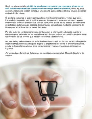 Según el mismo estudio, el 45% de los clientes reconoció que compraría al menos un
50% más de mercadería en comercios con un mejor servicio al cliente, como aquellos
que inmediatamente ofrecen conseguir un producto que no está en stock y enviarlo sin cargo
al domicilio del cliente.
Si a esto le sumamos el uso de computadoras móviles empresariales, vemos que todos
los vendedores podrán recibir notificaciones en tiempo real cuando sea necesario reponer
determinado producto antes de que falte en stock; esta acción estará basada en un sistema
de detección automática de escasez de inventario y será activada mediante un sistema de
tareas para administración de fuerza de trabajo.
Por otro lado, los vendedores también contarán con la información adecuada cuando la
necesiten para satisfacer las necesidades de los clientes, incluida información personal sobre
los intereses de los clientes que deseen suscribirse a este servicio.
Así, con todo y todos conectados en la tienda en tiempo real, las tiendas tradicionales podrán
crear entornos personalizados para mejorar la experiencia del cliente y, en última instancia,
ayudar a desarrollar un vínculo entre consumidores y marcas, impulsando así mayores
ingresos.
Por Jorge Arce, Gerente de Soluciones de movilidad empresarial de Motorola Solutions de
México.
 