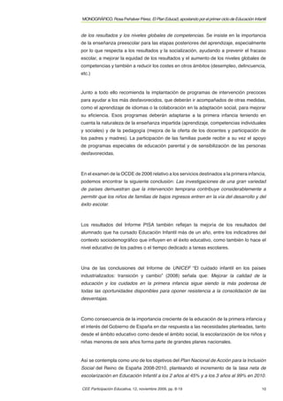 MONOGRÁFICO. Rosa Peñalver Pérez. El Plan Educa3, apostando por el primer ciclo de Educación Infantil


de los resultados y los niveles globales de competencias. Se insiste en la importancia
de la enseñanza preescolar para las etapas posteriores del aprendizaje, especialmente
por lo que respecta a los resultados y la socialización, ayudando a prevenir el fracaso
escolar, a mejorar la equidad de los resultados y el aumento de los niveles globales de
competencias y también a reducir los costes en otros ámbitos (desempleo, delincuencia,
etc.)



Junto a todo ello recomienda la implantación de programas de intervención precoces
para ayudar a los más desfavorecidos, que deberán ir acompañados de otras medidas,
como el aprendizaje de idiomas o la colaboración en la adaptación social, para mejorar
su eﬁciencia. Esos programas deberán adaptarse a la primera infancia teniendo en
cuenta la naturaleza de la enseñanza impartida (aprendizaje, competencias individuales
y sociales) y de la pedagogía (mejora de la oferta de los docentes y participación de
los padres y madres). La participación de las familias puede recibir a su vez el apoyo
de programas especiales de educación parental y de sensibilización de las personas
desfavorecidas.



En el examen de la OCDE de 2006 relativo a los servicios destinados a la primera infancia,
podemos encontrar la siguiente conclusión: Las investigaciones de una gran variedad
de países demuestran que la intervención temprana contribuye considerablemente a
permitir que los niños de familias de bajos ingresos entren en la vía del desarrollo y del
éxito escolar.



Los resultados del Informe PISA también reﬂejan la mejoría de los resultados del
alumnado que ha cursado Educación Infantil más de un año, entre los indicadores del
contexto sociodemográﬁco que inﬂuyen en el éxito educativo, como también lo hace el
nivel educativo de los padres o el tiempo dedicado a tareas escolares.



Una de las conclusiones del Informe de UNICEF “El cuidado infantil en los países
industrializados: transición y cambio” (2008) señala que: Mejorar la calidad de la
educación y los cuidados en la primera infancia sigue siendo la más poderosa de
todas las oportunidades disponibles para oponer resistencia a la consolidación de las
desventajas.



Como consecuencia de la importancia creciente de la educación de la primera infancia y
el interés del Gobierno de España en dar respuesta a las necesidades planteadas, tanto
desde el ámbito educativo como desde el ámbito social, la escolarización de los niños y
niñas menores de seis años forma parte de grandes planes nacionales.


Así se contempla como uno de los objetivos del Plan Nacional de Acción para la Inclusión
Social del Reino de España 2008-2010, planteando el incremento de la tasa neta de
escolarización en Educación Infantil a los 2 años al 45% y a los 3 años al 99% en 2010.

CEE Participación Educativa, 12, noviembre 2009, pp. 8-19                                         10
 