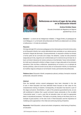 TRIBUNA ABIERTA. Andrea Giráldez Hayes. Reﬂexiones en torno al lugar de las artes en la Educación Infantil




                               Reﬂexiones en torno al lugar de las artes
                                               en la Educación Infantil
                                                                         Andrea Giráldez Hayes
                                                Escuela Universitaria de Magisterio de Segovia
                                                                               agiralde@mpc.uva.es




Sumario: 1. La teoría de las inteligencias múltiples. 2. Reggio Emilia y la pedagogía de
Loris Malaguzzi. 3. La formación del profesorado de Infantil y la colaboración con artistas
e instituciones. 4. A modo de conclusión.

Resumen
A lo largo del siglo XX numerosos pedagogos se han interesado por la función de las artes
en la Educación Infantil y han venido defendiendo tesis centradas en sus valores para la
formación integral del alumnado. Consecuentemente, la educación artística ha entrado
a formar parte de los currículos de la etapa. No obstante, a pesar de esta presencia
asegurada por la ley, seguimos aún condicionados por la creencia de que la base de un
buen currículum descansa de manera exclusiva en las llamadas “áreas instrumentales”,
de modo que la educación artística no llega a ocupar un lugar adecuado en los procesos
educativos. Esto nos lleva a reﬂexionar, apoyándonos en la teoría y en un ejemplo de
buenas prácticas, sobre la función de las artes en la Educación Infantil y la importancia
de modiﬁcar algunos enfoques en la formación inicial y permanente del profesorado.


Palabras clave: Educación Infantil; competencia cultural y artística; formación inicial del
profesorado; educación artística.



Abstract
Over the twentieth century several pedagogues have been interested in the role
of arts in Infant Education and have defended thesis focused on their value for the
comprehensive training of students. Consequently, art education has become a part of
the stage curriculums. Nonetheless, in spite of this presence guaranteed by law, we are
still conditioned to believe that a good curriculum bases exclusively on the so-called
“instrumental areas”, in such a way that art education does not reach its appropriate
place in educational processes. This leads us to ponder, basing on the theory and on an
example of good practice, on the role of arts in Infant Education and the importance of
modifying some approaches in the initial and continuing training of teachers.


Keywords: Infant Education; cultural and artistic competence; initial training of teachers;
art education.

CEE Participación Educativa, 12, noviembre 2009, pp. 100-109                                          100
 