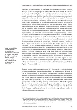 TRIBUNA ABIERTA. Andrea Giráldez Hayes. Reﬂexiones en torno al lugar de las artes en la Educación Infantil


                        Inspirados en la tesis platónica de que “el arte es la base de la educación”, a lo largo
                        del siglo XX numerosos pedagogos se han interesado por la función de las artes
                        en la Educación Infantil y han venido defendiendo tesis centradas en sus valores
                        para la formación integral del individuo. Paralelamente, los sistemas educativos de
                        los distintos países han ido haciendo mención de las artes en sus currículos y, más
                        tardíamente, incorporando la educación artística como un área que, teóricamente,
                        tiene un valor equivalente al de otras áreas del currículo1. Decimos “teóricamente”
                        porque en gran parte de la literatura que trata de la educación en la primera infancia
                        las referencias a la lectura, la escritura o las matemáticas son constantes, mientras
                        que las menciones al arte son bastante menos frecuentes. Los debates acerca de la
                        calidad de la educación parecen poner énfasis en aquellos ámbitos que se consideran
                        imprescindibles para adecuar la preparación de los niños y niñas de hoy a las que
                        se supone serán las demandas sociales y laborales del mañana. En efecto, estamos
                        condicionados por la creencia de que la base de un buen currículum descansa de
                        manera exclusiva en las llamadas “áreas instrumentales”. Esta creencia se traslada
                        desde las políticas educativas al profesorado y, desde allí, a padres y público en
                        general que, en su conjunto, parecen considerar que aunque las artes son algo
                        “agradable”, no son componentes esenciales de la educación. De hecho, a pesar
                        del mayor reconocimiento por parte de organismos internacionales del que ha sido
Las artes posibilitan
otras formas de         objeto la educación artística en los últimos años (véanse, entre otros, los siguientes
conocimiento y          informes: UNESCO, 1999 y 2006; AER, 2004; ECAE, 2008) “la comprensión de la
expresión que pueden
                        importancia del arte en la escuela no es todavía suﬁciente. En ciertos medios, cuando
ser más accesibles a
los niños pequeños      se insiste en la necesidad de la formación artística, se requiere de argumentación
que las “áreas          y de justiﬁcación, a diferencia de otros conocimientos que se han legitimado. Nadie
instrumentales”
                        duda de la importancia de las matemáticas, pero las opiniones se dividen cuando se
que, sin embargo,
condicionan el          reﬁeren a la formación visual, auditiva, cinestésica, dramática o narrativa” (Jiménez,
currículum.             Aguirre y Pimentel, 2009, 11).


                        Esta falta de acuerdos deriva, en gran medida, de la creencia más o menos generalizada
                        de que a diferencia de la lengua o las matemáticas, “las artes tienen muy poco que ver
                        con las formas complejas de pensamiento. Se consideran [...] más emocionales que
                        mentales; se tienen por actividades que se hacen con las manos, no con la cabeza; se dice
                        que son más imaginarias que prácticas o útiles, que están más relacionadas con el juego
                        que con el trabajo” (Eisner, 2004, 57). Sin embargo, como ha quedado demostrado, al
                        igual que otras áreas de aprendizaje, el trabajo artístico contribuye al desarrollo cognitivo.
                        Aún reconociendo la importancia capital del lenguaje verbal, debemos recordar que “las
                        artes son y han sido siempre fundamentales para el desarrollo de la mente” (Swanwick,
                        1991, 57) y que posibilitan otras formas de conocimiento y expresión que pueden ser
                        más accesibles a los niños pequeños.




                        1 En el currículo de Educación Infantil (véase REAL DECRETO 1630/2006, de 29 de diciembre, por el que se
                         establecen las enseñanzas mínimas del segundo ciclo de Educación Infantil), la educación artística forma
                         parte de un área más amplia, denominada Lenguajes: Comunicación y Representación, que incluye el
                         lenguaje verbal, el lenguaje artístico, el lenguaje corporal, el lenguaje audiovisual y de las tecnologías de la
                         información y la comunicación.


                        CEE Participación Educativa, 12, noviembre 2009, pp. 100-109                                                 101
 