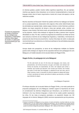 TRIBUNA ABIERTA. Andrea Giráldez Hayes. Reﬂexiones en torno al lugar de las artes en la Educación Infantil


                           en diversos grados), pueden mostrar estilos cognitivos especíﬁcos. Así, por ejemplo,
                           mientras que algunos niños interactúan con el entorno fundamentalmente a través del
                           lenguaje verbal, otros lo hacen mayormente a través de lo visual, del espacio o de las
                           relaciones sociales.



                           Muchos docentes de Educación Infantil han podido conﬁrmar los hallazgos de Gardner
                           con su propia experiencia, observando cómo algunos niños evitan determinados tipos
                           de actividades (por ejemplo bailar, realizar juegos motores o contar historias) y preﬁeren
                           dedicar una mayor proporción de tiempo a otras (por ejemplo, pintar, construir con
                           bloques o crear música). Del mismo modo, aún participando en todas las actividades que
Cuando los programas       se les proponen, ciertos niños destacan en algunas de ellas y parecen tener mayores
se limitan al dominio
de las inteligencias       diﬁcultades en otras. Por ello, cuando los programas de enseñanza se limitan de forma
lingüística y matemática   casi exclusiva al dominio de las inteligencias lingüística y matemática, minimizando la
muchos niños dejan         presencia de otras formas de conocimiento, muchos niños dejan de recibir un adecuado
de recibir un adecuado
reconocimiento por sus     reconocimiento por sus esfuerzos y su interés por participar en las actividades propuestas
esfuerzos.                 en el aula disminuye.


                           Aunque desde otra perspectiva, la teoría de las inteligencias múltiples de Gardner
                           guarda cierta analogía con algunos de los supuestos teóricos de la pedagogía de Loris
                           Malaguzzi y el modelo educativo de la escuela italiana de Reggio Emilia.


                           Reggio Emilia y la pedagogía de Loris Malaguzzi


                                      “El niño está hecho de cien. El niño tiene cien lenguajes, cien manos, cien
                                      pensamientos, cien formas de pensar, de jugar y de hablar, cien siempre cien
                                      formas de escuchar, de sorprenderse, de amar, cien alegrías para cantar y
                                      entender, cien mundos que descubrir, cien mundos que inventar, cien mundos
                                      que soñar. El niño tiene cien lenguajes, (y además de cien cien cien), pero le
                                      roban noventa y nueve. La escuela y la cultura le separan la cabeza del cuerpo.
                                      Le dicen: que piense sin manos, que actúe sin cabeza, que escuche y no hable,
                                      que entienda sin alegría.



                                                                                                      Loris Malaguzzi (Fragmento)



                           El enfoque educativo de la escuela italiana de Reggio Emilia, y de modo particular la
                           propuesta pedagógica de Loris Malaguzzi, también sugiere la importancia de tomar
                           en consideración las distintas inteligencias que interactúan y se combinan en cada
                           individuo3 y los muy diversos lenguajes a través de los cuales pueden expresarse
                           los niños. En las notas al programa asociadas a la exposición titulada Los 100
                           lenguajes de la infancia, Malaguzzi (2005) reconoce expresamente que las personas,


                           3 Aunque la propuesta de Malaguzzi es muy cercana a la teoría de Gardner, el primero habla de una única
                             inteligencia que, a su vez, puede contener inteligencias particulares: “hay una inteligencia de carácter general
                             sin la cual no puede existir ningún otro tipo de inteligencia [...] la inteligencia es única y en esta inteligencia única
                             pueden encontrarse inteligencias particulares” (Malaguzzi, 1991, citado por Ortíz Ocaña, A., 2008, 56).


                           CEE Participación Educativa, 12, noviembre 2009, pp. 100-109                                                          103
 