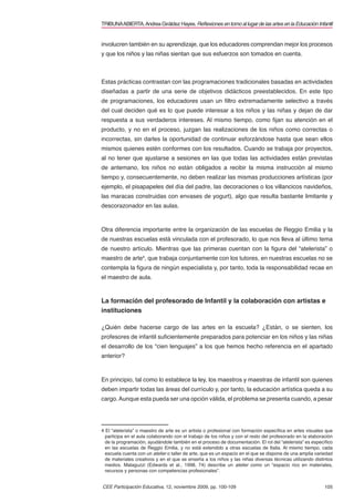 TRIBUNA ABIERTA. Andrea Giráldez Hayes. Reﬂexiones en torno al lugar de las artes en la Educación Infantil


involucren también en su aprendizaje, que los educadores comprendan mejor los procesos
y que los niños y las niñas sientan que sus esfuerzos son tomados en cuenta.



Estas prácticas contrastan con las programaciones tradicionales basadas en actividades
diseñadas a partir de una serie de objetivos didácticos preestablecidos. En este tipo
de programaciones, los educadores usan un ﬁltro extremadamente selectivo a través
del cual deciden qué es lo que puede interesar a los niños y las niñas y dejan de dar
respuesta a sus verdaderos intereses. Al mismo tiempo, como ﬁjan su atención en el
producto, y no en el proceso, juzgan las realizaciones de los niños como correctas o
incorrectas, sin darles la oportunidad de continuar esforzándose hasta que sean ellos
mismos quienes estén conformes con los resultados. Cuando se trabaja por proyectos,
al no tener que ajustarse a sesiones en las que todas las actividades están previstas
de antemano, los niños no están obligados a recibir la misma instrucción al mismo
tiempo y, consecuentemente, no deben realizar las mismas producciones artísticas (por
ejemplo, el pisapapeles del día del padre, las decoraciones o los villancicos navideños,
las maracas construidas con envases de yogurt), algo que resulta bastante limitante y
descorazonador en las aulas.



Otra diferencia importante entre la organización de las escuelas de Reggio Emilia y la
de nuestras escuelas está vinculada con el profesorado, lo que nos lleva al último tema
de nuestro artículo. Mientras que las primeras cuentan con la ﬁgura del “atelerista” o
maestro de arte4, que trabaja conjuntamente con los tutores, en nuestras escuelas no se
contempla la ﬁgura de ningún especialista y, por tanto, toda la responsabilidad recae en
el maestro de aula.



La formación del profesorado de Infantil y la colaboración con artistas e
instituciones

¿Quién debe hacerse cargo de las artes en la escuela? ¿Están, o se sienten, los
profesores de infantil suﬁcientemente preparados para potenciar en los niños y las niñas
el desarrollo de los “cien lenguajes” a los que hemos hecho referencia en el apartado
anterior?



En principio, tal como lo establece la ley, los maestros y maestras de infantil son quienes
deben impartir todas las áreas del currículo y, por tanto, la educación artística queda a su
cargo. Aunque esta pueda ser una opción válida, el problema se presenta cuando, a pesar




4 El “atelerista” o maestro de arte es un artista o profesional con formación especíﬁca en artes visuales que
  participa en el aula colaborando con el trabajo de los niños y con el resto del profesorado en la elaboración
  de la programación, ayudándole también en el proceso de documentación. El rol del “atelerista” es especíﬁco
  en las escuelas de Reggio Emilia, y no está extendido a otras escuelas de Italia. Al mismo tiempo, cada
  escuela cuenta con un atelier o taller de arte, que es un espacio en el que se dispone de una amplia variedad
  de materiales creativos y en el que se enseña a los niños y las niñas diversas técnicas utilizando distintos
  medios. Malaguzzi (Edwards et al., 1998, 74) describe un atelier como un “espacio rico en materiales,
  recursos y personas con competencias profesionales”.


CEE Participación Educativa, 12, noviembre 2009, pp. 100-109                                               105
 