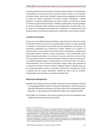 TRIBUNA ABIERTA. Andrea Giráldez Hayes. Reﬂexiones en torno al lugar de las artes en la Educación Infantil


Aunque las colaboraciones de este tipo son diversas, mencionaremos a modo de ejemplo
la posibilidad de procurar algún tipo de asesoría artística a través de la contribución
de artistas locales; asociaciones culturales; departamentos pedagógicos de auditorios
y museos que diseñan programas de formación artística, publicaciones, “maletas
didácticas” o asesorías especializadas que pueden facilitar a los docentes la puesta
en marcha de determinados proyectos6 o colectivos profesionales en los que participan
de manera coordinada artistas, docentes y otros profesionales7. De este modo, y aún
sin contar con la colaboración permanente de un “atelierista” o “maestro de arte” sería
posible enriquecer los proyectos artísticos que se desarrollan en las escuelas infantiles.



A modo de conclusión

A pesar de que los distintos lenguajes artísticos y expresivos forman parte del currículo
de Educación Infantil, las artes en las escuelas siguen teniendo un papel secundario
o subsidiario. El conocimiento de las bases teóricas aportadas por los expertos y de
experiencias signiﬁcativas que proporcionen modelos validados por la práctica, la
reestructuración de los programas de formación inicial y permanente y el diálogo entre
responsables políticos, docentes, artistas, instituciones y otros profesionales siguen
siendo necesarios para llegar a un consenso o, al menos, para tener una visión clara
de lo que queremos lograr en materia de educación artística y actuar en consecuencia.
Los distintos lenguajes artísticos, fundamentales en la vida de los niños y las niñas y,
consecuentemente, en los procesos de educación integral, deben estar presentes en
su experiencia formativa. Todos los agentes implicados deberían colaborar para que
las nuevas generaciones cuenten con aquellos conocimientos, competencias, valores
y actitudes que sólo pueden desarrollarse mediante las artes y que les resultarán
imprescindibles para convertirse en ciudadanos del siglo XXI



Referencias bibliográﬁcas

Asamblea de las Regiones de Europa (2004). What place for arts in education? Towards
   a new pedagogical pattern based on creativity and participation. (Tercera Conferencia
   de la AER de Ministros de Educación y de Cultura, Irlanda. 23-24 de septiembre 2004).
   Disponible en: http://www.aer.eu/news/2004.html [Última visita: septiembre 2009].

ECAE (2006). Art: Essential for early learning. National Art Educacion Association Early
   Childhood Art Educators Issues Group (ECAE).




6 Véanse, a modo de ejemplo, algunos de los programas artísticos de la Fundación La Caixa <obrasocial.
  lacaixa.es/.../es/educar_en_las_artes,la_ciencias.pdf>, programas pedagógicos de auditorios tales como
  el de las Actividades Educativas de la Orquesta Ciudad de Granada <http://www.orquestaciudadgranada.
  es/educativas.html> O L’Auditori: Educa <http://www.auditori.org/seccions/auditori/oferta_musical/auditori_
  educa> o de museos, como EducaThyssen <http://www.educathyssen.org> o los programas educativos del
  Museu del Cinema de Girona <http://www.museudelcinema.org/es/c4.html>.
7 Un ejemplo de este tipo de colectivos es Enter-Arte <http://www.enterarte.es>, en el que participan artistas,
  docentes, investigadores, asesores de formación, profesores universitarios y otros profesionales en llevar el
  arte a la escuela y trasladar el arte infantil al medio socio-cultural.


CEE Participación Educativa, 12, noviembre 2009, pp. 100-109                                               107
 