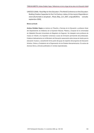 TRIBUNA ABIERTA. Andrea Giráldez Hayes. Reﬂexiones en torno al lugar de las artes en la Educación Infantil


UNESCO (2006). Road Map for Arts Education. (The World Conference on Arts Education:
   Building Creative Capacities for the 21st Century. Lisboa, 6-9 de marzo).Disponible en:
   www.kulturkontakt.or.at/upload/.../Road_Map_Juni_2007_engl.pdf[Última                       consulta:
   septiembre 2009]

Breve currículo


Andrea Giráldez Hayes es doctora en Filosofía y Ciencias de la Educación y profesora titular
del Departamento de Didáctica de la Expresión Musical, Plástica y Corporal de la Universidad
de Valladolid (Escuela Universitaria de Magisterio de Segovia). Ha trabajado como profesora de
música en Infantil y ha impartido numerosos cursos de formación permanente del profesorado.
Colabora habitualmente con el Ministerio de Educación asesorando sobre temas de interés para la
educación musical, y actualmente forma parte del grupo de expertos del programa de Educación
Artística, Cultura y Ciudadanía de la Organización de los Estados Iberoamericanos. Es autora de
diversos libros y artículos publicados en revistas especializadas.




CEE Participación Educativa, 12, noviembre 2009, pp. 100-109                                          109
 