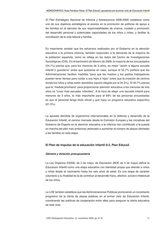 MONOGRÁFICO. Rosa Peñalver Pérez. El Plan Educa3, apostando por el primer ciclo de Educación Infantil


El Plan Estratégico Nacional de Infancia y Adolescencia 2006-2009, establece como
uno de sus objetivos estratégicos el avance en la promoción de políticas de apoyo a
las familias en el ejercicio de sus responsabilidades de crianza, cuidado y promoción
del desarrollo personal y potenciales capacidades de los niños y niñas, y facilitar la
conciliación de la vida laboral y familiar.



Es importante señalar que los esfuerzos realizados por el Gobierno en la atención
educativa a la primera infancia, también responden a la demanda de la mayoría de
la población española, como se reﬂeja en los datos del Centro de Investigaciones
Sociológicas (CIS). En el barómetro de febrero de 2009, la mayoría de los encuestados
(54,1%) piensa que, para los menores de 3 años, es mejor “asistir a alguna escuela
infantil o guardería” antes que quedarse en casa, aunque el 52,7% preﬁera que las
Administraciones faciliten medidas “para que las madres y los padres trabajadores
puedan tener tiempo para cuidar a sus hijos e hijas” antes que la creación de centros
donde los niños y niñas estén atendidos (opción elegida por el 34,5%). El 40,7% piensa
que la “medida prioritaria” para proporcionar atención educativa a los menores de tres
años es “crear más escuelas infantiles”. A la hora de elegir una escuela infantil para
menores de 3 años, lo más importante para el 69% de las personas encuestadas
es que el personal tenga título oﬁcial y que haya un programa educativo especíﬁco
(61,5%).



La apuesta decidida de organismos internacionales en la defensa y desarrollo de la
Educación Infantil, el camino marcado desde la Comisión Europea y las iniciativas del
Gobierno de España en la atención educativa a la infancia han contribuido a la puesta
en marcha del plan más ambicioso destinado a aumentar el número de plazas ofertadas
a las familias en esta etapa.



El Plan de impulso de la educación infantil 0-3, Plan Educa3


Génesis y dotación presupuestaria


La Ley Orgánica 2/2006, de 3 de mayo, de Educación (BOE de 4 de mayo) deﬁne la
Educación Infantil como una etapa educativa con identidad propia que atiende a niños
y niñas desde el nacimiento hasta los seis años de edad. Es una etapa de carácter
voluntario y su ﬁnalidad es la de contribuir al desarrollo físico, afectivo, social e intelectual
de los niños.



La LOE también establece que las Administraciones Públicas promoverán un incremento
progresivo de la oferta de plazas públicas en el primer ciclo de Educación Infantil,
coordinando las políticas de cooperación entre ellas para asegurar la oferta educativa
de este ciclo.



CEE Participación Educativa, 12, noviembre 2009, pp. 8-19                                         11
 