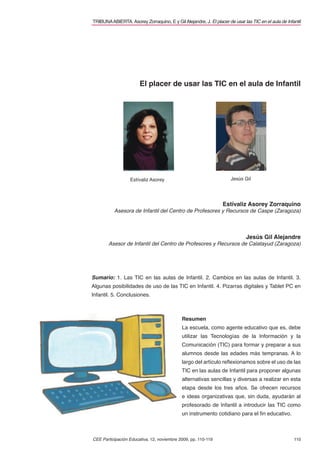 TRIBUNA ABIERTA. Asorey Zorraquino, E y Gil Alejandre, J. El placer de usar las TIC en el aula de Infantil




                       El placer de usar las TIC en el aula de Infantil




                   Estívaliz Asorey                                   Jesús Gil




                                                                  Estívaliz Asorey Zorraquino
          Asesora de Infantil del Centro de Profesores y Recursos de Caspe (Zaragoza)



                                                                              Jesús Gil Alejandre
        Asesor de Infantil del Centro de Profesores y Recursos de Calatayud (Zaragoza)




Sumario: 1. Las TIC en las aulas de Infantil. 2. Cambios en las aulas de Infantil. 3.
Algunas posibilidades de uso de las TIC en Infantil. 4. Pizarras digitales y Tablet PC en
Infantil. 5. Conclusiones.



                                             Resumen
                                             La escuela, como agente educativo que es, debe
                                             utilizar las Tecnologías de la Información y la
                                             Comunicación (TIC) para formar y preparar a sus
                                             alumnos desde las edades más tempranas. A lo
                                             largo del artículo reﬂexionamos sobre el uso de las
                                             TIC en las aulas de Infantil para proponer algunas
                                             alternativas sencillas y diversas a realizar en esta
                                             etapa desde los tres años. Se ofrecen recursos
                                             e ideas organizativas que, sin duda, ayudarán al
                                             profesorado de Infantil a introducir las TIC como
                                             un instrumento cotidiano para el ﬁn educativo.



CEE Participación Educativa, 12, noviembre 2009, pp. 110-119                                          110
 