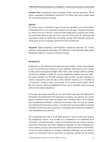 TRIBUNA ABIERTA. Asorey Zorraquino, E y Gil Alejandre, J. El placer de usar las TIC en el aula de Infantil


Palabras clave: Competencia digital, Educación Infantil, recursos educativos, TIC en
Infantil, organización metodológica, introducción TIC Infantil, blog, pizarra digital, Tablet
PC, Comunidad educativa de Aragón.



Abstract
The school, being an educational agent, should use Information and Communication
Technologies (ICT) to form and prepare students from early ages. Throughout this article
we reﬂect on the use of the ICT in infant education classrooms to propose some simple
and varied alternatives to carry out in this cycle from three years old. Resources and
organizational ideas are offered that undoubtedly, will help Infant Education teachers to
introduce the ICT as an everyday instrument for the educational aim.



Keywords: Digital competence, Infant Education, educational resources, ICT in Infant
Education, methodological organization, ICT introduction in Infant Education, Blog, Digital
Blackboard, Tablet PC, Teaching community of Aragon.




Introducción

Si paseando un día cualquiera por las calles de nuestro pueblo o ciudad, nos parásemos
a mirar a las personas que tenemos a nuestro alrededor, observaríamos cómo muchas
de ellas portan reproductores de Mp3 o Mp4, PDAs, vídeo consolas, teléfonos móviles,
mochilas con portátiles o Tablet PC, cámaras fotográﬁcas digitales, memorias USB...
En nuestra sociedad, las TIC están cobrando, cada vez más, una gran importancia y
nosotros dependemos cada día más de ellas. Estamos inmersos en la “Sociedad de
la Información”, aunque a veces, en la escuela, no nos demos cuenta. Querer salir de
ella sólo reduciría nuestras posibilidades de hacer que la educación avance de forma
positiva hacia nuevas expectativas.


La escuela, como agente educativo que es, debe utilizar todas estas Tecnologías de la
Información y la Comunicación (TIC) para formar y preparar a sus alumnos. Así, cuando
llegue el momento de que estos se integren como miembros activos de la sociedad,
tener la preparación suﬁciente, no sólo para incorporarse a ella, sino para ser capaces
de modiﬁcarla de forma positiva y crítica. Las instituciones educativas deben ser abiertas
y ﬂexibles a los avances que se produzcan en la sociedad, para introducirlos y adaptarlos
a las necesidades de los alumnos.


Con la aprobación de la LOE en el año 2006, aparece un nuevo currículo que incorpora
las competencias básicas. Una de ellas es la competencia en el tratamiento de la
información y competencia digital, a través de la cual queremos que nuestros alumnos,
al terminar la Educación Secundaria Obligatoria, dispongan de unas habilidades para
buscar, obtener, procesar y comunicar información, y para transformarla en conocimiento.
A través de esta competencia se incorporan diferentes habilidades, que van desde el
acceso a la información hasta su transmisión en diferentes soportes una vez tratada,

CEE Participación Educativa, 12, noviembre 2009, pp. 110-119                                          111
 
