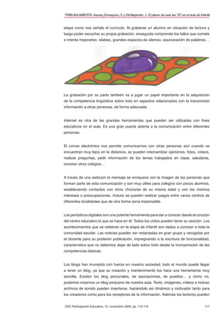 TRIBUNA ABIERTA. Asorey Zorraquino, E y Gil Alejandre, J. El placer de usar las TIC en el aula de Infantil


etapa como nos señala el currículo. Al grabarse un alumno en situación de lectura y
luego poder escuchar su propia grabación, enseguida comprende los fallos que comete
e intenta mejorarlos: silabeo, grandes espacios de silencio, equivocación de palabras…




La grabación por su parte también va a jugar un papel importante en la adquisición
de la competencia lingüística sobre todo en aspectos relacionados con la transmisión
información a otras personas, de forma adecuada.


Internet es otra de las grandes herramientas que pueden ser utilizadas con ﬁnes
educativos en el aula. Es una gran puerta abierta a la comunicación entre diferentes
personas.


El correo electrónico nos permite comunicarnos con otras personas aún cuando se
encuentran muy lejos en la distancia, se pueden intercambiar opiniones, fotos, vídeos,
realizar preguntas, pedir información de los temas trabajados en clase, saludarse,
conocer otros colegios…


A través de una webcam el mensaje se enriquece con la imagen de las personas que
forman parte de esta comunicación y son muy útiles para colegios con pocos alumnos,
estableciendo contactos con otros chicos/as de su misma edad y con los mismos
intereses o preocupaciones, incluso se pueden realizar juegos entre varios centros de
diferentes localidades que de otra forma sería impensable.


Los periódicos digitales son una potente herramienta para dar a conocer desde el corazón
del centro educativo lo que se hace en él. Todos los ciclos pueden tener su sección. Los
acontecimientos que se celebran en la etapa de Infantil son dados a conocer a toda la
comunidad escolar. Las noticias pueden ser redactadas en gran grupo y recogidas por
el docente para su posterior publicación, impregnando a la escritura de funcionalidad,
característica que no debemos dejar de lado sobre todo desde la incorporación de las
competencias básicas.


Los blogs han irrumpido con fuerza en nuestra sociedad, todo el mundo puede llegar
a tener un blog, ya que su creación y mantenimiento los hace una herramienta muy
sencilla. Existen los blog personales, de asociaciones, de pueblos… y cómo no,
podemos crearnos un blog exclusivo de nuestra aula. Texto, imágenes, vídeos e incluso
archivos de sonido pueden insertarse, haciéndolo así dinámico y motivador tanto para
los creadores como para los receptores de la información. Además los lectores pueden


CEE Participación Educativa, 12, noviembre 2009, pp. 110-119                                          117
 