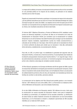 MONOGRÁFICO. Rosa Peñalver Pérez. El Plan Educa3, apostando por el primer ciclo de Educación Infantil


                         La mejora de la calidad y el acceso a la educación de los primeros años se han convertido
                         en una prioridad política en la mayoría de los estados, en particular en los estados
                         miembros de la Unión Europea.


                         España se comprometió ﬁrmemente a participar en el proceso de mejora de la educación
                         y de las políticas educativas que se inició en el marco de la llamada Estrategia de Lisboa
                         (Consejo Europeo de Lisboa año 2000). Los objetivos de la Unión Europea para el 2010
                         coinciden con el propósito de la Ley Orgánica de Educación de mejorar la educación que
                         se ofrece y los resultados educativos de todo el alumnado.



                         El Informe 2007: Objetivos Educativos y Puntos de Referencia 2010, establece cuatro
                         puntos de referencia españoles y el primero de ellos es el incremento de la tasa de
                         escolarización en Educación Infantil, por considerar que la escolarización en edades
                         tempranas es uno de los factores más determinantes para conseguir que los estudiantes
                         alcancen mejores resultados, especialmente cuando los niveles socioeconómicos y
                         culturales de las familias son más bajos. Este Informe parte de la necesidad de ofrecer
                         un número suﬁciente de plazas pero añade que es necesario ir más allá, estimulando
                         dicha demanda y estableciendo una escolarización efectiva.



                         Para ello, la LOE, en primer lugar, ha establecido la gratuidad del segundo ciclo de
                         Educación Infantil y, a través de su memoria económica, ha acompañado esta medida de
                         la dotación presupuestaria necesaria para hacerla efectiva. Y, en segundo lugar, insta a
                         las administraciones educativas a promover un incremento progresivo de las plazas del
                         primer ciclo, dotando a esta etapa de verdadero carácter educativo.



El Plan Educa3           El Plan Educa3, aprobado en el Consejo de Ministros del 29 de agosto de 2008, supone
supone fomentar          el compromiso del Gobierno de España para fomentar la escolarización temprana, factor
la escolarización
temprana, factor clave   clave en el posterior éxito escolar del alumnado, con la ﬁnalidad de ofrecer una educación
en el posterior éxito    de calidad desde los primeros años de vida y de responder a la necesidad que tienen las
escolar del alumnado.    familias de conciliar la vida familiar, personal y laboral.



                         La consecución de los objetivos del Plan Educa3 será posible gracias a una inversión
                         total de 1.087 millones de euros entre 2008 y 2012. La ﬁnanciación se realizará al 50%
                         entre el Ministerio de Educación y las Comunidades Autónomas.



                         En el año 2008 el Ministerio de Educación destinó 100 millones de euros, tanto para
                         la construcción de nuevas escuelas de Educación Infantil, como para la adaptación
                         de ediﬁcios ya construidos y la ampliación de las escuelas existentes. La distribución
                         de estos fondos se realizó mediante convenios de colaboración con las Comunidades
                         Autónomas y se ha ﬁnanciado la creación o ampliación aproximada de 395 escuelas
                         infantiles con un total de 24.901 plazas.


                         CEE Participación Educativa, 12, noviembre 2009, pp. 8-19                                         12
 