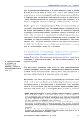 ENTREVISTA a dos voces: Ignacio López y Sol Bordas


                        entre las viejas y conventuales paredes de la antigua Universidad Central los acordes
                        de chelos, diversos instrumentos de cuerda y viento y hasta las voces armoniosas de un
                        coro entonaron un canon compuesto para la ocasión por el profesor de canto. Al ﬁnalizar
                        la visita de los niños, a la que habíamos sido invitados, su profesor de música, Ignacio
                        López y Soledad Bordas iniciaron una conversación informal sobre la enseñanza de la
                        música en la etapa de la Educación Infantil a la que asistimos encantados y fascinados.

                        Soledad e Ignacio tienen muchas cosas en común. Ambos son músicos y maestros, han
                        interpretado e interpretan música en grupo y han realizado grabaciones musicales de diverso
                        tipo. Además, aunque trabajan en ámbitos muy diferentes, un Conservatorio Profesional
                        y un Colegio público de Infantil y Primaria, comparten la pasión por la enseñanza de la
                        música y están convencidos de su importancia en la formación de las personas desde su
                        nacimiento. Por la oportunidad y originalidad de las ideas que surgieron en aquella primera
                        conversación, nos pareció que merecían ser conocidas y difundidas por Participación
                        educativa. Poco a poco fuimos madurando la idea de que quedasen plasmadas en un
                        formato de entrevista más elaborada, con un título de armoniosas connotaciones musicales,
                        y con las mismas preguntas a ambos. Este es el resultado.


                        1. En los primeros años de escolarización ¿qué importancia concede a la estimulación
                        musical de los niños y las niñas para iniciarles en los distintos aprendizajes?

                        Ignacio1. En primer lugar debemos considerar la música como una fuente importantísima
                        de estímulos en el plano de la percepción y una gran herramienta potenciadora de la
A través de la música   capacidad expresiva.
el niño y la niña
son capaces de
expresar y comunicar    En el plano cognitivo, a través de la música, el niño y la niña son capaces de expresar y
sensaciones y estados
de ánimo.               comunicar sensaciones y estados de ánimo. Debemos señalar que la asignatura de música
                        en Infantil potencia diversas capacidades entre el alumnado como la concentración, la
                        atención, el autocontrol, además de la expresión anteriormente citada.



                        Afectivamente, hacer constar que el tiempo especiﬁco dedicado a música en Educación
                        Infantil permite al alumnado disfrutar cantando, bailando y tocando instrumentos, en
                        deﬁnitiva, participando de la actividad musical en primera persona o como espectador
                        del hecho musical. La música, como apuntan numerosos autores, entre ellos Willems,
                        sobre todo con la melodía, tiene un enorme poder afectivo, evocador de situaciones


                        1 Ignacio López es músico y maestro en ejercicio. Diplomado en Educación Musical por la Universidad
                         Complutense de Madrid en 1996, ha cursado estudios de ﬂauta travesera en la Escuela Profesional de
                         Música Santa Cecilia de Madrid. Actualmente es funcionario de carrera del cuerpo de maestros y trabaja
                         en el Colegio Público Francisco Fatou de Madrid, centro en el que imparte la asignatura de música en el
                         Segundo Ciclo de Educación Infantil y en toda la Educación Primaria.También ha ejercido la docencia en la
                         ESO durante algunos años en la asignatura de música en dicho centro.
                          Como músico ha participado en diversos grupos de folk – es fundador del grupo Terra Meiga y Kardago
                         que han actuado en diversos escenarios-y en algunas agrupaciones de música de cámara. Es autor de la
                         banda sonora de la película Condenado a vivir (1999) del director Roberto Bodegas y composiciones suyas
                         se han difundido en cadenas de televisión y emisoras de radio. Asimismo, ha colaborado en grabaciones
                         discográﬁcas.
                          En 2007 crea la Orquesta de Flautas del Colegio Público Francisco Fatou, celebrando ese mismo año
                         un concierto en el Teatro Romano de Segóbriga. Actualmente la orquesta de ﬂautas cuenta con unos 60
                         intérpretes de edades comprendidas entre los 8 y los 12 años.


                        CEE Participación Educativa, 12, noviembre 2009, pp. 120-128                                          121
 