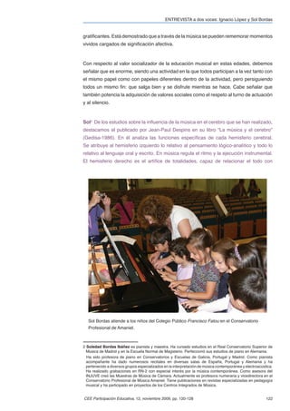 ENTREVISTA a dos voces: Ignacio López y Sol Bordas


gratiﬁcantes. Está demostrado que a través de la música se pueden rememorar momentos
vividos cargados de signiﬁcación afectiva.



Con respecto al valor socializador de la educación musical en estas edades, debemos
señalar que es enorme, siendo una actividad en la que todos participan a la vez tanto con
el mismo papel como con papeles diferentes dentro de la actividad, pero persiguiendo
todos un mismo ﬁn: que salga bien y se disfrute mientras se hace. Cabe señalar que
también potencia la adquisición de valores sociales como el respeto al turno de actuación
y al silencio.



Sol2. De los estudios sobre la inﬂuencia de la música en el cerebro que se han realizado,
destacamos el publicado por Jean-Paul Despins en su libro “La música y el cerebro”
(Gedisa-1986). En él analiza las funciones especíﬁcas de cada hemisferio cerebral.
Se atribuye al hemisferio izquierdo lo relativo al pensamiento lógico-analítico y todo lo
relativo al lenguaje oral y escrito. En música regula el ritmo y la ejecución instrumental.
El hemisferio derecho es el artíﬁce de totalidades, capaz de relacionar el todo con




   Sol Bordas atiende a los niños del Colegio Público Francisco Fatou en el Conservatorio
   Profesional de Amaniel.



2 Soledad Bordas Ibáñez es pianista y maestra. Ha cursado estudios en el Real Conservatorio Superior de
  Música de Madrid y en la Escuela Normal de Magisterio. Perfeccionó sus estudios de piano en Alemania.
  Ha sido profesora de piano en Conservatorios y Escuelas de Galicia, Portugal y Madrid. Como pianista
  acompañante ha dado numerosos recitales en diversas salas de España, Portugal y Alemania y ha
  pertenecido a diversos grupos especializados en la interpretación de música contemporánea y electroacústica.
  Ha realizado grabaciones en RN-2 con especial interés por la música contemporánea. Como asesora del
  INJUVE creó las Muestras de Música de Cámara. Actualmente es profesora numeraria y vicedirectora en el
  Conservatorio Profesional de Música Amaniel. Tiene publicaciones en revistas especializadas en pedagogía
  musical y ha participado en proyectos de los Centros Integrados de Música.


CEE Participación Educativa, 12, noviembre 2009, pp. 120-128                                              122
 