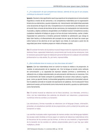 ENTREVISTA a dos voces: Ignacio López y Sol Bordas


4. ¿A la adquisición de qué competencias básicas, además de las que le son propias,
contribuye la educación musical?

Ignacio. Quizás lo más signiﬁcativo sea lo que aporta en la competencia en comunicación
lingüística a través de las canciones; a la competencia matemática por la organización
binaria de sus elementos y ayuda incipiente a la interiorización del doble/mitad asociada
a las duraciones de ﬁgura de nota. Competencia en el conocimiento y la interacción con
el mundo físico a través de las letras de las canciones y la manipulación de instrumentos
musicales y objetos cotidianos otorgándoles una ﬁnalidad musical. Competencia social y
ciudadana mediante el trabajo en grupo a la hora de tocar instrumentos, cantar y bailar.
Capacidad de autonomía e iniciativa personal mediante la satisfacción que otorga la
labor bien hecha y el aﬁanzamiento del concepto de ser capaz de hacer las cosas que
cobra fuerza en los alumnos al ver que logran sus metas, lo cual poco a poco les da
seguridad para tener iniciativa propia sin miedo al fracaso a priori.



Sol. El carácter formativo de la práctica musical integra todos los aspectos de la persona:
destreza física, capacidad intelectual y conocimiento del mundo de las emociones; todo
lo necesario para poder lograr la realización personal del joven en cualquier otra actividad
profesional en su vida adulta. Es, por tanto, imprescindible.


5. ¿Qué similitudes tiene la música con las otras áreas del saber?

Ignacio. Con las matemáticas tiene en común la música lo relativo a la proporción, la
medida, la estructuración de la magnitud, etc. Con la lengua el sonido como vehiculo
de comunicación y su capacidad de expresar estados anímicos y sentimientos, la
utilización de un código estandarizado y la estructuración del discurso en oraciones. Con
el conocimiento del medio comparte la posibilidad de conocer otras culturas y lugares,
pues como ya apuntó Herder, la diversidad geográﬁca condiciona la diversidad cultural.
Con la plástica coincide en el poder de expresarse sin palabras. Con la educación física
potencia el cuerpo y el movimiento como instrumento de acción y ayuda a su optimización
como herramienta.


Sol. El sonido musical se relaciona con la física (acústica). Los intervalos, armonía y
ritmo, con las matemáticas (los sistemas de aﬁnación son relaciones y proporciones
numéricas entre los sonidos y su duración).


Las estructuras y formas musicales se relacionan con el lenguaje (fraseo, entonación,
prosodia) y la arquitectura (sentido de las proporciones y de la unidad de las partes que
componen un todo).


Las estrofas musicales están organizadas de manera similar a las del lenguaje hablado,
las escalas están divididas en tonos según un sistema de relaciones matemáticas entre
la frecuencia de los sonidos que las forman, el ritmo es una medición y fragmentación
de la duración de los sonidos en valores proporcionales para lo que hay que saber
multiplicar y dividir.

CEE Participación Educativa, 12, noviembre 2009, pp. 120-128                               124
 