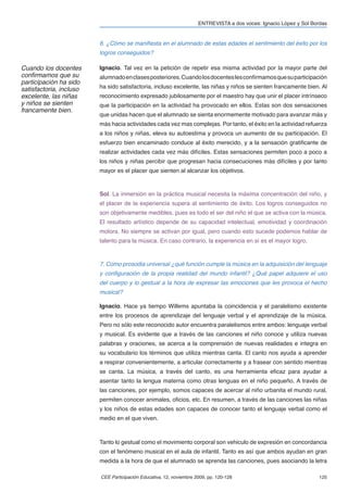 ENTREVISTA a dos voces: Ignacio López y Sol Bordas


                         6. ¿Cómo se maniﬁesta en el alumnado de estas edades el sentimiento del éxito por los
                         logros conseguidos?

Cuando los docentes      Ignacio. Tal vez en la petición de repetir esa misma actividad por la mayor parte del
conﬁrmamos que su        alumnado en clases posteriores. Cuando los docentes les conﬁrmamos que su participación
participación ha sido
satisfactoria, incluso   ha sido satisfactoria, incluso excelente, las niñas y niños se sienten francamente bien. Al
excelente, las niñas     reconocimiento expresado jubilosamente por el maestro hay que unir el placer intrínseco
y niños se sienten       que la participación en la actividad ha provocado en ellos. Estas son dos sensaciones
francamente bien.
                         que unidas hacen que el alumnado se sienta enormemente motivado para avanzar más y
                         más hacia actividades cada vez mas complejas. Por tanto, el éxito en la actividad refuerza
                         a los niños y niñas, eleva su autoestima y provoca un aumento de su participación. El
                         esfuerzo bien encaminado conduce al éxito merecido, y a la sensación gratiﬁcante de
                         realizar actividades cada vez más difíciles. Estas sensaciones permiten poco a poco a
                         los niños y niñas percibir que progresan hacia consecuciones más difíciles y por tanto
                         mayor es el placer que sienten al alcanzar los objetivos.



                         Sol. La inmersión en la práctica musical necesita la máxima concentración del niño, y
                         el placer de la experiencia supera al sentimiento de éxito. Los logros conseguidos no
                         son objetivamente medibles, pues es todo el ser del niño el que se activa con la música.
                         El resultado artístico depende de su capacidad intelectual, emotividad y coordinación
                         motora. No siempre se activan por igual, pero cuando esto sucede podemos hablar de
                         talento para la música. En caso contrario, la experiencia en sí es el mayor logro.



                         7. Como prosodia universal ¿qué función cumple la música en la adquisición del lenguaje
                         y conﬁguración de la propia realidad del mundo infantil? ¿Qué papel adquiere el uso
                         del cuerpo y lo gestual a la hora de expresar las emociones que les provoca el hecho
                         musical?

                         Ignacio. Hace ya tiempo Willems apuntaba la coincidencia y el paralelismo existente
                         entre los procesos de aprendizaje del lenguaje verbal y el aprendizaje de la música.
                         Pero no sólo este reconocido autor encuentra paralelismos entre ambos: lenguaje verbal
                         y musical. Es evidente que a través de las canciones el niño conoce y utiliza nuevas
                         palabras y oraciones, se acerca a la comprensión de nuevas realidades e integra en
                         su vocabulario los términos que utiliza mientras canta. El canto nos ayuda a aprender
                         a respirar convenientemente, a articular correctamente y a frasear con sentido mientras
                         se canta. La música, a través del canto, es una herramienta eﬁcaz para ayudar a
                         asentar tanto la lengua materna como otras lenguas en el niño pequeño. A través de
                         las canciones, por ejemplo, somos capaces de acercar al niño urbanita el mundo rural,
                         permiten conocer animales, oﬁcios, etc. En resumen, a través de las canciones las niñas
                         y los niños de estas edades son capaces de conocer tanto el lenguaje verbal como el
                         medio en el que viven.



                         Tanto lo gestual como el movimiento corporal son vehiculo de expresión en concordancia
                         con el fenómeno musical en el aula de infantil. Tanto es así que ambos ayudan en gran
                         medida a la hora de que el alumnado se aprenda las canciones, pues asociando la letra

                         CEE Participación Educativa, 12, noviembre 2009, pp. 120-128                              125
 