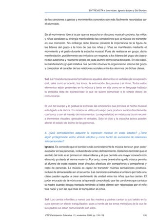 ENTREVISTA a dos voces: Ignacio López y Sol Bordas


de las canciones a gestos y movimientos concretos son más fácilmente recordadas por
el alumnado.



En el movimiento libre a la par que se escucha un discurso musical concreto, los niños
y niñas canalizan su energía manifestando las sensaciones que la música les transmite
en ese momento. Sin embargo debe tenerse presente la importancia de la ﬁgura de
los líderes del grupo a la hora de que los niños y niñas se maniﬁesten mediante el
movimiento y el gesto durante la escucha musical. Pues de realizarse en grupo, dicha
manifestación, posiblemente sea imitativa con respecto a los líderes del grupo de clase y
no tan autónoma y realmente propia de cada alumno como seria deseable. En ese caso,
la manifestación grupal imitativa nos permite observar la organización interna del grupo
y comprobar el carácter de las relaciones sociales entre los alumnos de dichas clases.



Sol. La Prosodia representa formalmente aquellos elementos no verbales de la expresión
oral, tales como el acento, los tonos, la entonación, las pausas o el ritmo. Todos estos
elementos están presentes en la música y tanto en ella como en el lenguaje hablado
la prosodia dota de expresividad lo que se quiere comunicar o el simple deseo de
comunicarse.


El uso del cuerpo y lo gestual al expresar las emociones que provoca el hecho musical
está ligado a la danza. En música se utiliza el cuerpo para producir sonido directamente
con la voz o con el manejo de instrumentos. La expresividad en música se da sin recurrir
a elementos visuales, gestuales ni verbales. Solo el oído y la escucha activa pueden
alterar el estado de ánimo de las personas.


8. ¿Qué connotaciones adquiere la expresión musical en estas edades? ¿Tiene
algún protagonismo como vínculo afectivo y como factor de evocación de relaciones
interpersonales?

Ignacio. Es conocido que el sonido y más concretamente la música tiene un gran poder
evocador en las personas, incluso desde antes del nacimiento. Debemos recordar que el
sentido del oído es el primero en desarrollarse y el que permite una mayor conexión con
el mundo ya desde el vientre materno. Por tanto, no es de extrañar que la música permita
al alumno de estas edades crear vínculos afectivos con compañeros y compañeras y
resto de personas. La música es capaz de transmitir muchas sensaciones positivas,
incluso de almacenarlas en el recuerdo. Las canciones cantadas al unísono por toda una
clase pueden ayudar a crear sentimiento de unidad entre los niños que las cantan. El
poder evocador de la música es tal que está comprobado que las canciones que cantaba
la madre cuando estaba tranquila teniendo al bebe dentro son recordadas por el niño
tras nacer y son las que más le tranquilizan al oírlas.



Sol. Los cantos infantiles y nanas que las madres y padres cantan a sus bebés en la
cuna ejercen un efecto tranquilizador, pues a través de los tonos melódicos de la voz de
sus padres se están comunicando con ellos.

CEE Participación Educativa, 12, noviembre 2009, pp. 120-128                               126
 