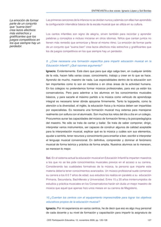 ENTREVISTA a dos voces: Ignacio López y Sol Bordas



La emoción de formar     Las primeras canciones de la infancia no se olvidan nunca y además con ellas han aprendido
parte de un conjunto     la conﬁguración interválica básica de la escala musical que se utiliza en su cultura.
que “suena bien”
crea lazos afectivos
más estrechos y          Los cantos infantiles son signo de alegría, sirven también para recordar y aprender
gratiﬁcantes que los
                         palabras y conceptos e incluso iniciarse en otros idiomas. Niños que cantan juntos no
juegos competitivos en
los que siempre hay un   tienen más remedio que armonizar y llevar el mismo ritmo. La emoción de formar parte
perdedor.                de un conjunto que “suena bien” crea lazos afectivos más estrechos y gratiﬁcantes que
                         los de juegos competitivos en los que siempre hay un perdedor.


                         9. ¿Cree necesaria una formación especíﬁca para impartir educación musical en la
                         Educación Infantil? ¿Qué razones argumenta?

                         Ignacio. Evidentemente. Está claro que para que algo salga bien, en cualquier ámbito
                         de la vida, hacen falta varias cosas: conocimiento, trabajo y creer en lo que se hace.
                         Aprendiz de mucho, maestro de nada. Las especialidades dentro de la educación son
                         tan importantes como lo son en medicina o en otras áreas de la actividad humana.
                         En los colegios no pretendemos formar músicos profesionales, para eso ya están los
                         conservatorios. Pero para adentrar a los alumnos en los conocimientos musicales
                         básicos, y para sacarle el máximo partido a la música como vehiculo de aprendizaje
                         integral es necesario tener dónde apoyarse ﬁrmemente. Tanto la logopedia, como la
                         atención a la diversidad, el inglés, la educación física y la música deben ser impartidas
                         por especialistas. Es necesaria una formación musical muy extensa para manejarse
                         realmente con soltura con el alumnado. Son muchos los retos del día a día en un colegio.
                         Procuremos aunar las capacidades del músico de formación férrea y la psicopedagógica
                         del maestro. No sólo se trata de cantar y bailar. Se trata de saber componer, dirigir,
                         interpretar varios instrumentos, ser capaces de construir algunos de calidad aceptable
                         para la interpretación musical, explicar qué es la música y cuáles son sus elementos,
                         ayudar a sentirla, tener recursos y conocimiento para enseñar a leer, escribir e interpretar
                         el lenguaje musical convencional. En deﬁnitiva, comprender y dominar el fenómeno
                         musical de forma teórica y práctica de forma amplia. Nuestros alumnos se lo merecen,
                         se merecen lo mejor.


                         Sol. En el sistema actual la educación musical en Educación Infantil la imparten maestros
                         a los que no se les pide conocimientos musicales previos en el acceso a su carrera.
                         Considerando las cualidades formativas de la música, la persona que imparte esta
                         materia debería tener conocimientos avanzados. Un músico profesional suele comenzar
                         su carrera a los 6 0 7 años de edad, sus estudios los realiza en paralelo a su educación
                         Primaria, Secundaria, Bachillerato y Universidad. Entre 15 y 20 años ininterrumpidos de
                         estudios y práctica musicales en los Conservatorios harán sin duda un mejor maestro de
                         música que aquel que apenas hizo unos meses en su carrera de Magisterio.


                         10.¿Cuentan los centros con el equipamiento imprescindible para lograr los objetivos
                         educativos propios de la educación musical?

                         Ignacio. Por mi experiencia en varios centros, he de decir que eso es algo muy personal
                         de cada docente y su nivel de formación y capacitación para impartir la asignatura de

                         CEE Participación Educativa, 12, noviembre 2009, pp. 120-128                              127
 