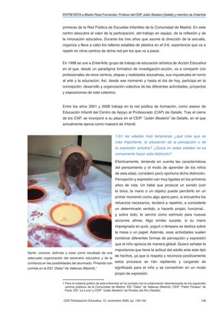 ENTREVISTA a Alberto Pérez Fernández. Profesor del CEIP Julián Besteiro (Getafe) y miembro de EnterArte


                       primeras de la Red Pública de Escuelas Infantiles de la Comunidad de Madrid. En este
                       centro descubre el valor de la participación, del trabajo en equipo, de la reﬂexión y de
                       la innovación educativa. Durante los tres años que asume la dirección de la escuela,
                       organiza y lleva a cabo los talleres estables de plástica en el 3-6, experiencia que va a
                       repetir en otros centros de dicha red por los que va a pasar.


                       En 1998 se une a EnterArte, grupo de trabajo de educación artística de Acción Educativa
                       en el que, desde un paradigma formativo de investigación-acción, va a compartir con
                       profesionales de otros centros, etapas y realidades educativas, sus inquietudes en torno
                       al arte y la educación. Así, desde ese momento y hasta el día de hoy, participa en la
                       concepción, desarrollo y organización colectiva de las diferentes actividades, proyectos
                       y exposiciones de este colectivo.


                       Entre los años 2001 y 2008 trabaja en la red pública de formación, como asesor de
                       Educación Infantil del Centro de Apoyo al Profesorado (CAP) de Getafe. Tras el cierre
                       de los CAP, se incorporó a su plaza en el CEIP “Julián Besteiro” de Getafe, en el que
                       actualmente ejerce como maestro de Infantil.


                                                               1.En las edades más tempranas ¿qué cree que es
                                                               más importante, la educación de la percepción o de
                                                               la expresión artística? ¿Quizá en estas edades no es
                                                               conveniente hacer esta distinción?

                                                               Efectivamente, teniendo en cuenta las características
                                                               del pensamiento y el modo de aprender de los niños
                                                               de esta edad, considero poco oportuna dicha distinción.
                                                               Percepción y expresión van muy ligadas en los primeros
                                                               años de vida. Un bebé que produce un sonido (con
                                                               la boca, la mano o un objeto) puede percibirlo en un
                                                               primer momento como algo ajeno pero, si encuentra los
                                                               refuerzos necesarios, tenderá a repetirlo, a concederle
                                                               un determinado sentido, a hacerlo propio, funcional...
                                                               y sobre todo, le servirá como estímulo para nuevas
                                                               acciones aﬁnes. Algo similar sucede, si su mano
                                                               impregnada en puré, yogurt o témpera se desliza sobre
                                                               la mesa o un papel. Además, esas actividades suelen
                                                               combinar diferentes formas de percepción y expresión
                                                               que el niño aprecia de manera global. Quiero señalar la
                                                               importancia que tiene la actitud del adulto ante este tipo
Sentir, conocer, disfrutar y crear como resultado de una
                                                               de hechos, ya que si respeta y reconoce positivamente
adecuada organización del escenario educativo y de la
conﬁanza en las posibilidades del alumnado. Pintando con estos procesos se irán repitiendo y cargando de
comida en la EEI “Zaleo” de Vallecas (Madrid).1                signiﬁcado para el niño y se convertirán en un modo
                                                               propio de expresión.

                       1 Para el material gráﬁco de esta entrevista se ha contado con la colaboración desinteresada de los siguientes
                         centros públicos de la Comunidad de Madrid: EEI “Zaleo” de Vallecas (Madrid), CEIP “Pablo Picasso” de
                         Parla, EEI “La Luna” y CEIP “Julián Besteiro” de Perales del Río (Getafe).


                        CEE Participación Educativa, 12, noviembre 2009, pp. 129-140                                             130
 