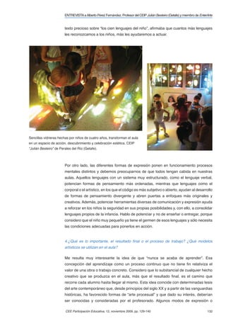 ENTREVISTA a Alberto Pérez Fernández. Profesor del CEIP Julián Besteiro (Getafe) y miembro de EnterArte


                        texto precioso sobre “los cien lenguajes del niño”, aﬁrmaba que cuantos más lenguajes
                        les reconozcamos a los niños, más les ayudaremos a actuar.




Sencillas vidrieras hechas por niños de cuatro años, transforman el aula
en un espacio de acción, descubrimiento y celebración estética. CEIP
“Julián Besteiro” de Perales del Río (Getafe).



                        Por otro lado, las diferentes formas de expresión ponen en funcionamiento procesos
                        mentales distintos y debemos preocuparnos de que todos tengan cabida en nuestras
                        aulas. Aquellos lenguajes con un sistema muy estructurado, como el lenguaje verbal,
                        potencian formas de pensamiento más ordenadas, mientras que lenguajes como el
                        corporal o el artístico, en los que el código es más subjetivo o abierto, ayudan al desarrollo
                        de formas de pensamiento divergente y abren puertas a enfoques más originales y
                        creativos. Además, potenciar herramientas diversas de comunicación y expresión ayuda
                        a reforzar en los niños la seguridad en sus propias posibilidades y, con ello, a consolidar
                        lenguajes propios de la infancia. Hablo de potenciar y no de enseñar o entregar, porque
                        considero que el niño muy pequeño ya tiene el germen de esos lenguajes y sólo necesita
                        las condiciones adecuadas para ponerlos en acción.


                        4.¿Qué es lo importante, el resultado ﬁnal o el proceso de trabajo? ¿Qué modelos
                        artísticos se utilizan en el aula?

                        Me resulta muy interesante la idea de que “nunca se acaba de aprender”. Esa
                        concepción del aprendizaje como un proceso continuo que no tiene ﬁn relativiza el
                        valor de una obra o trabajo concreto. Considero que lo substancial de cualquier hecho
                        creativo que se produzca en el aula, más que el resultado ﬁnal, es el camino que
                        recorre cada alumno hasta llegar al mismo. Esta idea coincide con determinadas tesis
                        del arte contemporáneo que, desde principios del siglo XX y a partir de las vanguardias
                        históricas, ha favorecido formas de “arte procesual” y que dado su interés, deberían
                        ser conocidas y consideradas por el profesorado. Algunos modos de expresión o

                        CEE Participación Educativa, 12, noviembre 2009, pp. 129-140                                       132
 