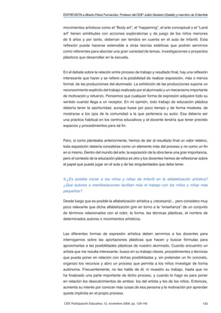 ENTREVISTA a Alberto Pérez Fernández. Profesor del CEIP Julián Besteiro (Getafe) y miembro de EnterArte


movimientos artísticos como el “Body art”, el “happening”, el arte conceptual o el “Land
art” tienen similitudes con acciones exploratorias y de juego de los niños menores
de 6 años y por tanto, deberían ser tenidos en cuenta en el aula de Infantil. Esta
reﬂexión puede hacerse extensible a otras teorías estéticas que podrán servirnos
como referentes para abordar una gran variedad de temas, investigaciones o proyectos
plásticos que desarrollar en la escuela.



En el debate sobre la relación entre proceso de trabajo y resultado ﬁnal, hay una reﬂexión
interesante que hacer y se reﬁere a la posibilidad de realizar exposición, más o menos
formal, de las producciones del alumnado. La exhibición de las producciones supone un
reconocimiento explícito del trabajo realizado por el alumnado y un mecanismo importante
de motivación y refuerzo. Pensemos que cualquier forma de expresión adquiere todo su
sentido cuando llega a un receptor. En mi opinión, todo trabajo de educación plástica
debería tener la oportunidad, aunque fuese por poco tiempo y de forma modesta, de
mostrarse a los ojos de la comunidad a la que pertenece su autor. Esa debería ser
una práctica habitual en los centros educativos y el docente tendría que tener previsto
espacios y procedimientos para tal ﬁn.



Pero, si como planteaba anteriormente, hemos de dar al resultado ﬁnal un valor relativo,
toda exposición debería concebirse como un elemento más del proceso y no como un ﬁn
en sí mismo. Dentro del mundo del arte, la exposición de la obra tiene una gran importancia,
pero el contexto de la educación plástica es otro y los docentes hemos de reﬂexionar sobre
el papel que puede jugar en el aula y de las singularidades que debe tener.


5.¿Es posible iniciar a los niños y niñas de Infantil en la alfabetización artística?
¿Qué autores o manifestaciones facilitan más el trabajo con los niños y niñas más
pequeños?

Desde luego que es posible la alfabetización artística y ¡necesaria!... pero considero muy
poco relevante que dicha alfabetización gire en torno a la “enseñanza” de un conjunto
de términos relacionados con el color, la forma, las técnicas plásticas, el nombre de
determinados autores o movimientos artísticos.



Las diferentes formas de expresión artística deben servirnos a los docentes para
interrogarnos sobre las aportaciones plásticas que hacen y buscar fórmulas para
aproximarlas a las posibilidades plásticas de nuestro alumnado. Cuando encuentro un
artista que me resulta interesante, busco en su trabajo claves, procedimientos o técnicas
que pueda poner en relación con dichas posibilidades y, sin pretender un ﬁn concreto,
organizo los recursos y abro un proceso que permita a los niños investigar de forma
autónoma. Frecuentemente, no les hablo de él, ni muestro su trabajo, hasta que no
ha ﬁnalizado una parte importante de dicho proceso, y cuando lo hago es para poner
en relación los descubrimientos de ambos: los del artista y los de los niños. Entonces,
aumenta su interés por conocer más cosas de esa persona y la motivación por aprender
queda implícita en el propio proceso.

CEE Participación Educativa, 12, noviembre 2009, pp. 129-140                                       133
 