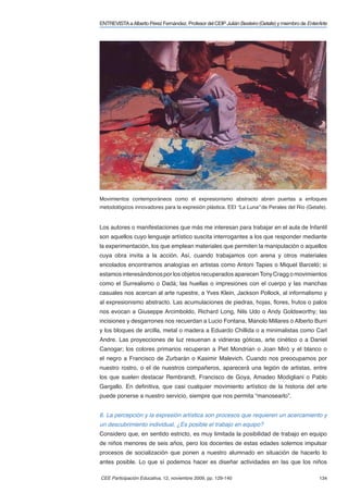 ENTREVISTA a Alberto Pérez Fernández. Profesor del CEIP Julián Besteiro (Getafe) y miembro de EnterArte




Movimientos contemporáneos como el expresionismo abstracto abren puertas a enfoques
metodológicos innovadores para la expresión plástica. EEI “La Luna” de Perales del Río (Getafe).


Los autores o manifestaciones que más me interesan para trabajar en el aula de Infantil
son aquellos cuyo lenguaje artístico suscita interrogantes a los que responder mediante
la experimentación, los que emplean materiales que permiten la manipulación o aquellos
cuya obra invita a la acción. Así, cuando trabajamos con arena y otros materiales
encolados encontramos analogías en artistas como Antoni Tapies o Miquel Barceló; si
estamos interesándonos por los objetos recuperados aparecen Tony Cragg o movimientos
como el Surrealismo o Dadá; las huellas o impresiones con el cuerpo y las manchas
casuales nos acercan al arte rupestre, a Yves Klein, Jackson Pollock, al informalismo y
al expresionismo abstracto. Las acumulaciones de piedras, hojas, ﬂores, frutos o palos
nos evocan a Giuseppe Arcimboldo, Richard Long, Nils Udo o Andy Goldsworthy; las
incisiones y desgarrones nos recuerdan a Lucio Fontana, Manolo Millares o Alberto Burri
y los bloques de arcilla, metal o madera a Eduardo Chillida o a minimalistas como Carl
Andre. Las proyecciones de luz resuenan a vidrieras góticas, arte cinético o a Daniel
Canogar; los colores primarios recuperan a Piet Mondrian o Joan Miró y el blanco o
el negro a Francisco de Zurbarán o Kasimir Malevich. Cuando nos preocupamos por
nuestro rostro, o el de nuestros compañeros, aparecerá una legión de artistas, entre
los que suelen destacar Rembrandt, Francisco de Goya, Amadeo Modigliani o Pablo
Gargallo. En deﬁnitiva, que casi cualquier movimiento artístico de la historia del arte
puede ponerse a nuestro servicio, siempre que nos permita “manosearlo”.


6. La percepción y la expresión artística son procesos que requieren un acercamiento y
un descubrimiento individual, ¿Es posible el trabajo en equipo?
Considero que, en sentido estricto, es muy limitada la posibilidad de trabajo en equipo
de niños menores de seis años, pero los docentes de estas edades solemos impulsar
procesos de socialización que ponen a nuestro alumnado en situación de hacerlo lo
antes posible. Lo que sí podemos hacer es diseñar actividades en las que los niños

CEE Participación Educativa, 12, noviembre 2009, pp. 129-140                                       134
 