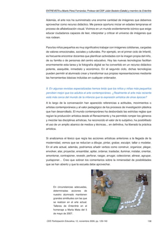ENTREVISTA a Alberto Pérez Fernández. Profesor del CEIP Julián Besteiro (Getafe) y miembro de EnterArte


Además, el arte nos ha suministrado una enorme cantidad de imágenes que debemos
aprovechar como recurso didáctico. Me parece oportuno iniciar en edades tempranas el
proceso de alfabetización visual. Vivimos en un mundo evidentemente icónico que exige
educar ciudadanos capaces de leer, interpretar y criticar el universo de imágenes que
nos rodean.


Para los niños pequeños es muy signiﬁcativo trabajar con imágenes cotidianas, cargadas
de valores emocionales, sociales y culturales. Por ejemplo, en el primer ciclo de Infantil,
es frecuente encontrar docentes que planiﬁcan actividades con la imagen propia del niño,
de su familia o de personas del centro educativo. Hoy las nuevas tecnologías facilitan
enormemente esta tarea y la fotografía digital se ha convertido en un recurso didáctico
potente, asequible, inmediato y económico. En el segundo ciclo, dichas tecnologías
pueden permitir al alumnado crear y transformar sus propias representaciones mediante
las herramientas básicas incluidas en cualquier ordenador.



9. En algunas revistas especializadas hemos leído que los niños y niñas más pequeños
perciben mejor que los adultos el arte contemporáneo. ¿Realmente el arte más reciente
está más cerca del mundo de la infancia que la expresión artística de otras épocas?

A lo largo de la conversación han aparecido referencias a actitudes, movimientos o
artistas contemporáneos y al valor pedagógico de los procesos de investigación plástica
que han desarrollado. El mundo contemporáneo ha desbordado las estrictas reglas que
regían la producción artística desde el Renacimiento y ha permitido romper los géneros
y mezclar las disciplinas artísticas, ha reconocido el valor de lo subjetivo, ha posibilitado
el uso de un amplio abanico de medios y técnicas... en deﬁnitiva, ha liberado la práctica
artística.


Si analizamos el léxico que regía las acciones artísticas anteriores a la llegada de la
modernidad, vemos que se reducían a dibujar, pintar, grabar, esculpir, tallar o modelar.
En el arte actual, además, podríamos añadir verbos como construir, organizar, plegar,
envolver, atar, proyectar, ensamblar, apilar, ordenar, trasladar, iluminar, instalar, orientar,
amontonar, contraponer, revestir, perforar, rasgar, arrugar, coleccionar, alinear, agrupar,
yuxtaponer… Creo que sobran los comentarios sobre la inmensidad de posibilidades
que se han abierto y que la escuela debe aprovechar.




       En circunstancias adecuadas,
       determinadas     acciones     de
       nuestro alumnado mantienen
       grandes similitudes con las que
       se realizan en el arte actual.
       Talleres de EnterArte en el
       homenaje a Marta Mata del 5
       de mayo de 2007.


CEE Participación Educativa, 12, noviembre 2009, pp. 129-140                                       138
 