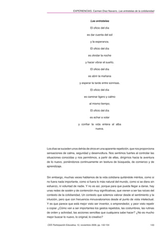 EXPERIENCIAS. Carmen Díez Navarro. Las entretelas de la cotidianidad



                                         Las entretelas

                                         El oﬁcio del día

                                      es dar cuenta del sol

                                         y la esperanza.

                                         El oﬁcio del día

                                       es olvidar la noche

                                    y hacer vibrar el sueño.

                                         El oﬁcio del día

                                       es abrir la mañana

                               y esperar la tarde entre sonrisas.

                                         El oﬁcio del día

                                   es caminar ligero y calmo

                                        al mismo tiempo.

                                         El oﬁcio del día

                                         es echar a volar

                             y conﬁar la vida entera al alba
                                              nueva.




Los días se suceden unos detrás de otros en una aparente repetición, que nos proporciona
sensaciones de calma, seguridad y desenvoltura. Nos sentimos fuertes al controlar las
situaciones conocidas y nos permitimos, a partir de ellas, dirigirnos hacia la aventura
de lo nuevo, poniéndonos continuamente en tesitura de búsqueda, de comienzo y de
aprendizaje.



Sin embargo, muchas veces hablamos de la vida cotidiana quitándole méritos, como si
no fuera nada importante, como si fuera lo más natural del mundo, como si se diera sin
esfuerzo, ni voluntad de nadie. Y no es así, porque para que pueda llegar a darse, hay
unas redes de sostén y de contención muy signiﬁcativas, que vienen a ser las raíces del
contexto de la cotidianidad. Un contexto que solemos valorar desde el sentimiento y la
intuición, pero que con frecuencia minusvaloramos desde el punto de vista intelectual.
Y es que parece que está mejor visto ser inventor, o emprendedor, y peor visto repetir
o copiar ¿Cómo van a ser importantes los gestos repetidos, las costumbres, las rutinas
de orden y actividad, las acciones sencillas que cualquiera sabe hacer? ¿No es mucho
mejor buscar lo nuevo, lo original, lo creativo?

CEE Participación Educativa, 12, noviembre 2009, pp. 142-154                             143
 