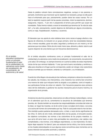 EXPERIENCIAS. Carmen Díez Navarro. Las entretelas de la cotidianidad


                          Hasta la palabra rutinario tiene connotaciones negativas, aunque si nos paramos a
                          pensarlo, tendríamos que reconocer que la repetición es necesaria, porque es ella quien
                          hace el entramado para que, precisamente, puedan darse las cosas nuevas. Por un
                          lado la repetición supone partir de las pautas conocidas, incluir la experiencia, dominar,
                          asegurarse, mejorar... Y por otro ir preparando el terreno para permitir que surjan las
                          novedades. Todos hemos notado a veces la necesidad que tenemos de "la vida de cada
                          día", y ha sido, precisamente, cuando dejamos de disfrutarla por alguna circunstancia,
                          como un viaje, hospitalización, mudanza, o ausencia.



                          El bienestar que nos aporta la vida cotidiana tiene como raíces el apego afectivo a las
                          ﬁguras de referencia, la inclusión en un grupo primario, tener las necesidades básicas
                          más o menos resueltas, gozar de salud, seguridad y conﬁanza en uno mismo y en las
                          personas que nos rodean. Dicho de otro modo: tener casa, alimento y afecto, todo lo cual
                          supone disponer de unos bienes que con frecuencia desmerecemos.



En el ámbito              En el ámbito educativo nombramos como un principio fundamental el valor de la
educativo nombramos       cotidianidad y la valoramos como medio de socialización, de conocimiento, de autonomía
como un principio
fundamental el valor      y de salud. Sin embargo, no siempre tenemos en cuenta la solidez de estas importantes
de la cotidianidad y la   raíces de las que venimos hablando. Y creo que sería bueno recordarlas y remitirnos a
valoramos como medio      ellas para situarlas en el lugar que les corresponde y poder así otorgar a las costumbres
de socialización, de
conocimiento, de          diarias el sentido que se merecen, evitando su rutinización, o su trivialización.
autonomía y de salud.

                          Cuando los niños llegan a la escuela por las mañanas y empiezan a darse los encuentros,
                          los saludos, las miradas y los intercambios, a los maestros nos vendría bien encontrar
                          una manera de estar que incluyera tanto la acogida a sus palabras, como el respeto a
                          sus particulares formas de entrar en relación. Con frecuencia pasamos esos primeros
                          ratos del día dedicados a gestionar los asuntos necesarios para la buena marcha y la
                          organización de la jornada.



                          Anotamos los alumnos presentes, observamos con ellos el tiempo meteorológico, vemos
                          en el calendario qué día es, comentamos la secuencia de actividades que tenemos
                          prevista, etc. Quizás también se recuerdan las responsabilidades concretas del orden de
                          la clase, se riegan las macetas, se da de comer al pez o al pájaro de la clase, o se avisa
                          a la cocina del número de comensales que hay. Todo lo cual puede estar la mar de bien.
                          Pero también puede quedarse demasiado corto, o chato, o vacío de los signiﬁcantes de
                          los niños. O, dicho de otro modo, demasiado lleno de las pautas, el encuadre escolar,
                          los objetivos curriculares, las normas o las costumbres de los propios maestros. Lo
                          que sería útil sería hacer un poco más permeables las costumbres y dar cabida a las
                          complicidades, a las bromas, a los diálogos espontáneos, o a los imprevistos. Es decir,
                          lograr dejar espacios "en blanco" para uso exclusivo de los niños y huir de los excesos
                          en los rituales estereotipados en que algunas veces convertimos esos momentos con la
                          buena intención de buscarles acomodo y cobertura.


                          CEE Participación Educativa, 12, noviembre 2009, pp. 142-154                             144
 