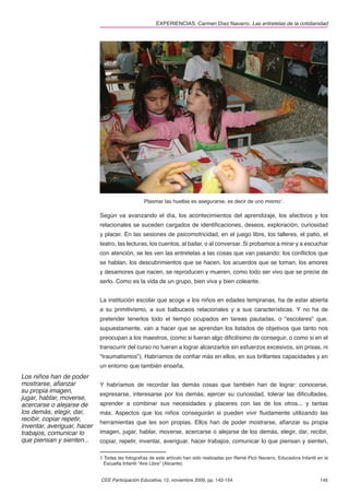 EXPERIENCIAS. Carmen Díez Navarro. Las entretelas de la cotidianidad




                                                 Plasmar las huellas es asegurarse, es decir de uno mismo1.

                             Según va avanzando el día, los acontecimientos del aprendizaje, los afectivos y los
                             relacionales se suceden cargados de identiﬁcaciones, deseos, exploración, curiosidad
                             y placer. En las sesiones de psicomotricidad, en el juego libre, los talleres, el patio, el
                             teatro, las lecturas, los cuentos, al bailar, o al conversar. Si probamos a mirar y a escuchar
                             con atención, se les ven las entretelas a las cosas que van pasando: los conﬂictos que
                             se hablan, los descubrimientos que se hacen, los acuerdos que se toman, los amores
                             y desamores que nacen, se reproducen y mueren, como todo ser vivo que se precie de
                             serlo. Como es la vida de un grupo, bien viva y bien coleante.


                             La institución escolar que acoge a los niños en edades tempranas, ha de estar abierta
                             a su primitivismo, a sus balbuceos relacionales y a sus características. Y no ha de
                             pretender tenerlos todo el tiempo ocupados en tareas pautadas, o "escolares" que,
                             supuestamente, van a hacer que se aprendan los listados de objetivos que tanto nos
                             preocupan a los maestros, (como si fueran algo diﬁcilísimo de conseguir, o como si en el
                             transcurrir del curso no fueran a lograr alcanzarlos sin esfuerzos excesivos, sin prisas, ni
                             "traumatismos"). Habríamos de conﬁar más en ellos, en sus brillantes capacidades y en
                             un entorno que también enseña.
Los niños han de poder
mostrarse, aﬁanzar           Y habríamos de recordar las demás cosas que también han de lograr: conocerse,
su propia imagen,
                             expresarse, interesarse por los demás, ejercer su curiosidad, tolerar las diﬁcultades,
jugar, hablar, moverse,
acercarse o alejarse de      aprender a combinar sus necesidades y placeres con las de los otros... y tantas
los demás, elegir, dar,      más. Aspectos que los niños conseguirán si pueden vivir ﬂuidamente utilizando las
recibir, copiar repetir,
                             herramientas que les son propias. Ellos han de poder mostrarse, aﬁanzar su propia
inventar, averiguar, hacer
trabajos, comunicar lo       imagen, jugar, hablar, moverse, acercarse o alejarse de los demás, elegir, dar, recibir,
que piensan y sienten...     copiar, repetir, inventar, averiguar, hacer trabajos, comunicar lo que piensan y sienten,

                             1 Todas las fotografías de este artículo han sido realizadas por Remé Picó Navarro, Educadora Infantil en la
                               Escuelta Infantil “Aire Libre” (Alicante).


                             CEE Participación Educativa, 12, noviembre 2009, pp. 142-154                                            145
 