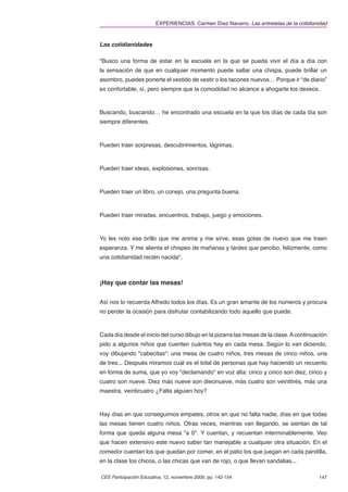 EXPERIENCIAS. Carmen Díez Navarro. Las entretelas de la cotidianidad



Las cotidianidades

"Busco una forma de estar en la escuela en la que se pueda vivir el día a día con
la sensación de que en cualquier momento puede saltar una chispa, puede brillar un
asombro, puedes ponerte el vestido de vestir o los tacones nuevos… Porque ir “de diario”
es confortable, sí, pero siempre que la comodidad no alcance a ahogarte los deseos.



Buscando, buscando… he encontrado una escuela en la que los días de cada día son
siempre diferentes.



Pueden traer sorpresas, descubrimientos, lágrimas.



Pueden traer ideas, explosiones, sonrisas.



Pueden traer un libro, un conejo, una pregunta buena.



Pueden traer miradas, encuentros, trabajo, juego y emociones.



Yo les noto ese brillo que me anima y me sirve, esas gotas de nuevo que me traen
esperanza. Y me alienta el chispeo de mañanas y tardes que percibo, felizmente, como
una cotidianidad recién nacida".



¡Hay que contar las mesas!


Así nos lo recuerda Alfredo todos los días. Es un gran amante de los números y procura
no perder la ocasión para disfrutar contabilizando todo aquello que puede.



Cada día desde el inicio del curso dibujo en la pizarra las mesas de la clase. A continuación
pido a algunos niños que cuenten cuántos hay en cada mesa. Según lo van diciendo,
voy dibujando "cabecitas": una mesa de cuatro niños, tres mesas de cinco niños, una
de tres... Después miramos cuál es el total de personas que hay haciendo un recuento
en forma de suma, que yo voy "declamando" en voz alta: cinco y cinco son diez, cinco y
cuatro son nueve. Diez más nueve son diecinueve, más cuatro son veintitrés, más una
maestra, veinticuatro ¿Falta alguien hoy?



Hay días en que conseguimos empates, otros en que no falta nadie, días en que todas
las mesas tienen cuatro niños. Otras veces, mientras van llegando, se sientan de tal
forma que queda alguna mesa "a 0". Y cuentan, y recuentan interminablemente. Veo
que hacen extensivo este nuevo saber tan manejable a cualquier otra situación. En el
comedor cuentan los que quedan por comer, en el patio los que juegan en cada pandilla,
en la clase los chicos, o las chicas que van de rojo, o que llevan sandalias...

CEE Participación Educativa, 12, noviembre 2009, pp. 142-154                             147
 