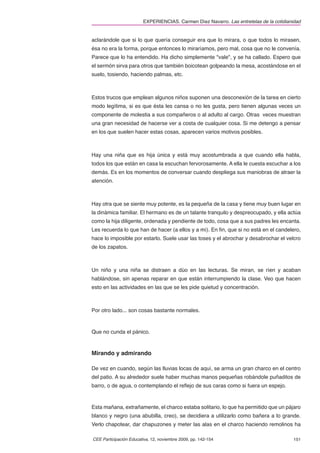 EXPERIENCIAS. Carmen Díez Navarro. Las entretelas de la cotidianidad


aclarándole que si lo que quería conseguir era que lo mirara, o que todos lo mirasen,
ésa no era la forma, porque entonces lo miraríamos, pero mal, cosa que no le convenía.
Parece que lo ha entendido. Ha dicho simplemente "vale", y se ha callado. Espero que
el sermón sirva para otros que también boicotean golpeando la mesa, acostándose en el
suelo, tosiendo, haciendo palmas, etc.



Estos trucos que emplean algunos niños suponen una desconexión de la tarea en cierto
modo legítima, si es que ésta les cansa o no les gusta, pero tienen algunas veces un
componente de molestia a sus compañeros o al adulto al cargo. Otras veces muestran
una gran necesidad de hacerse ver a costa de cualquier cosa. Si me detengo a pensar
en los que suelen hacer estas cosas, aparecen varios motivos posibles.



Hay una niña que es hija única y está muy acostumbrada a que cuando ella habla,
todos los que están en casa la escuchan fervorosamente. A ella le cuesta escuchar a los
demás. Es en los momentos de conversar cuando despliega sus maniobras de atraer la
atención.



Hay otra que se siente muy potente, es la pequeña de la casa y tiene muy buen lugar en
la dinámica familiar. El hermano es de un talante tranquilo y despreocupado, y ella actúa
como la hija diligente, ordenada y pendiente de todo, cosa que a sus padres les encanta.
Les recuerda lo que han de hacer (a ellos y a mí). En ﬁn, que si no está en el candelero,
hace lo imposible por estarlo. Suele usar las toses y el abrochar y desabrochar el velcro
de los zapatos.



Un niño y una niña se distraen a dúo en las lecturas. Se miran, se ríen y acaban
hablándose, sin apenas reparar en que están interrumpiendo la clase. Veo que hacen
esto en las actividades en las que se les pide quietud y concentración.



Por otro lado... son cosas bastante normales.



Que no cunda el pánico.



Mirando y admirando

De vez en cuando, según las lluvias locas de aquí, se arma un gran charco en el centro
del patio. A su alrededor suele haber muchas manos pequeñas robándole puñaditos de
barro, o de agua, o contemplando el reﬂejo de sus caras como si fuera un espejo.



Esta mañana, extrañamente, el charco estaba solitario, lo que ha permitido que un pájaro
blanco y negro (una abubilla, creo), se decidiera a utilizarlo como bañera a lo grande.
Verlo chapotear, dar chapuzones y meter las alas en el charco haciendo remolinos ha

CEE Participación Educativa, 12, noviembre 2009, pp. 142-154                             151
 