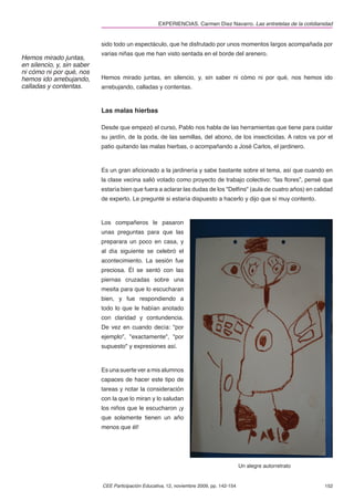 EXPERIENCIAS. Carmen Díez Navarro. Las entretelas de la cotidianidad


                            sido todo un espectáculo, que he disfrutado por unos momentos largos acompañada por
                            varias niñas que me han visto sentada en el borde del arenero.
Hemos mirado juntas,
en silencio, y, sin saber
ni cómo ni por qué, nos
hemos ido arrebujando,      Hemos mirado juntas, en silencio, y, sin saber ni cómo ni por qué, nos hemos ido
calladas y contentas.       arrebujando, calladas y contentas.



                            Las malas hierbas

                            Desde que empezó el curso, Pablo nos habla de las herramientas que tiene para cuidar
                            su jardín, de la poda, de las semillas, del abono, de los insecticidas. A ratos va por el
                            patio quitando las malas hierbas, o acompañando a José Carlos, el jardinero.



                            Es un gran aﬁcionado a la jardinería y sabe bastante sobre el tema, así que cuando en
                            la clase vecina salió votado como proyecto de trabajo colectivo: “las ﬂores”, pensé que
                            estaría bien que fuera a aclarar las dudas de los "Delﬁns" (aula de cuatro años) en calidad
                            de experto. Le pregunté si estaría dispuesto a hacerlo y dijo que sí muy contento.



                            Los compañeros le pasaron
                            unas preguntas para que las
                            preparara un poco en casa, y
                            al día siguiente se celebró el
                            acontecimiento. La sesión fue
                            preciosa. Él se sentó con las
                            piernas cruzadas sobre una
                            mesita para que lo escucharan
                            bien, y fue respondiendo a
                            todo lo que le habían anotado
                            con claridad y contundencia.
                            De vez en cuando decía: "por
                            ejemplo", "exactamente", "por
                            supuesto" y expresiones así.



                            Es una suerte ver a mis alumnos
                            capaces de hacer este tipo de
                            tareas y notar la consideración
                            con la que lo miran y lo saludan
                            los niños que le escucharon ¡y
                            que solamente tienen un año
                            menos que él!




                                                                                           Un alegre autorretrato


                            CEE Participación Educativa, 12, noviembre 2009, pp. 142-154                             152
 