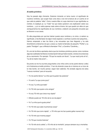 EXPERIENCIAS. Carmen Díez Navarro. Las entretelas de la cotidianidad


Al estilo primitivo

Hoy ha pasado algo chocante. Estamos iniciando un tema nuevo: el signiﬁcado de
nuestros nombres, que surgió hace unos días a raíz de la lectura de un cuento en el
que salía la palabra “alba”. Como nuestra Alba no supo decirnos lo que signiﬁcaba su
nombre, lo expliqué yo. Lo "malo" fue que todos quisieron una explicación sobre sus
nombres... y yo no sabía apenas nada sobre el tema. Así que quedé con ellos en que
averiguaríamos los signiﬁcados de sus nombres y elaboré una pequeña encuesta que
se llevaron a sus casas.


En ella preguntaba por qué les habían puesto esos nombres y no otros, si sabían su
signiﬁcado, si les llamaban de algún modo especial, o cariñoso cuando eran pequeños...
Hemos empezado a leer los libros y las encuestas que iban llegando y ha sido
divertidísimo enterarnos de que a Jesús su madre le llamaba de pequeño "Perlita" y su
padre "Perdigón"; que a Alfredo le llamaban "Fito"; a Carolina "Carolinita,...


En uno de los libros aportados decía que los hombres primitivos ponían como nombres
algunas cualidades familiares o la descripción del que había nacido, o de las circunstancias
de su nacimiento. Por ejemplo: "El que ha nacido con lluvia", "La que nació junto al río",
"La de la madre más joven"...


De pronto se me ha ocurrido preguntarles a los niños cómo se les podría llamar a ellos
si lo hiciéramos al estilo primitivo. Y han ido diciendo cosas de sí mismos en un tono de
lo más bonito, sin mucho pensar, según iban saliendo. He anotado algunos de estos
"nuevos nombres" para el recuerdo:

─ Yo me podría llamar "La niña que le gustan las pulseras"

─ Yo sería "La que come poco"

─ Yo soy "La niña que baila"

─ Yo "El niño que quiere a los amigos"

─ Yo soy "El niño que crece muy rápido"

─ Alfredo puede ser "El niño de la voz de pájaro"

─ Yo "La niña que le gusta pintar"

─ Yo "El niño que sabe muchísimas cosas"

─ Yo "El niño que corre rápido", o "El niño que me han puesto gafas nuevas hoy"

─ Yo "El niño que inventa juegos"

─ Yo "El que inventa historias"

─ Yo "El niño de la coleta", o "El niño de la montaña", porque siempre voy a montañas

CEE Participación Educativa, 12, noviembre 2009, pp. 142-154                             153
 