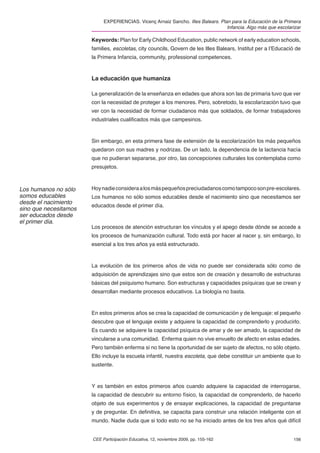 EXPERIENCIAS. Vicenç Arnaiz Sancho. Illes Balears. Plan para la Educación de la Primera
                                                                                  Infancia. Algo más que escolarizar

                       Keywords: Plan for Early Childhood Education, public network of early education schools,
                       families, escoletas, city councils, Govern de les Illes Balears, Institut per a l’Educació de
                       la Primera Infancia, community, professional competences.



                       La educación que humaniza

                       La generalización de la enseñanza en edades que ahora son las de primaria tuvo que ver
                       con la necesidad de proteger a los menores. Pero, sobretodo, la escolarización tuvo que
                       ver con la necesidad de formar ciudadanos más que soldados, de formar trabajadores
                       industriales cualiﬁcados más que campesinos.



                       Sin embargo, en esta primera fase de extensión de la escolarización los más pequeños
                       quedaron con sus madres y nodrizas. De un lado, la dependencia de la lactancia hacía
                       que no pudieran separarse, por otro, las concepciones culturales los contemplaba como
                       presujetos.



Los humanos no sólo    Hoy nadie considera a los más pequeños preciudadanos como tampoco son pre-escolares.
somos educables        Los humanos no sólo somos educables desde el nacimiento sino que necesitamos ser
desde el nacimiento
                       educados desde el primer día.
sino que necesitamos
ser educados desde
el primer día.
                       Los procesos de atención estructuran los vínculos y el apego desde dónde se accede a
                       los procesos de humanización cultural. Todo está por hacer al nacer y, sin embargo, lo
                       esencial a los tres años ya está estructurado.



                       La evolución de los primeros años de vida no puede ser considerada sólo como de
                       adquisición de aprendizajes sino que estos son de creación y desarrollo de estructuras
                       básicas del psiquismo humano. Son estructuras y capacidades psíquicas que se crean y
                       desarrollan mediante procesos educativos. La biología no basta.



                       En estos primeros años se crea la capacidad de comunicación y de lenguaje: el pequeño
                       descubre que el lenguaje existe y adquiere la capacidad de comprenderlo y producirlo.
                       Es cuando se adquiere la capacidad psíquica de amar y de ser amado, la capacidad de
                       vincularse a una comunidad. Enferma quien no vive envuelto de afecto en estas edades.
                       Pero también enferma si no tiene la oportunidad de ser sujeto de afectos, no sólo objeto.
                       Ello incluye la escuela infantil, nuestra escoleta, que debe constituir un ambiente que lo
                       sustente.



                       Y es también en estos primeros años cuando adquiere la capacidad de interrogarse,
                       la capacidad de descubrir su entorno físico, la capacidad de comprenderlo, de hacerlo
                       objeto de sus experimentos y de ensayar explicaciones, la capacidad de preguntarse
                       y de preguntar. En deﬁnitiva, se capacita para construir una relación inteligente con el
                       mundo. Nadie duda que si todo esto no se ha iniciado antes de los tres años qué difícil


                       CEE Participación Educativa, 12, noviembre 2009, pp. 155-162                             156
 