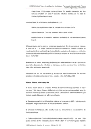 EXPERIENCIAS. Vicenç Arnaiz Sancho. Illes Balears. Plan para la Educación de la Primera
                                                           Infancia. Algo más que escolarizar

         Creación de 2.500 nuevas plazas públicas. En aquellos momentos les Illes
         Balears contaban con sólo 30 escuelas infantiles publicas de 1er ciclo de
         Educación Infantil autorizadas.



2.Actualización de la normativa basándola en la LOE.


         Decreto de requisitos mínimos de 1er ciclo de Educación Infantil.


         Decreto Desarrollo Curricular para toda la Educación Infantil.


        Normalización de la normativa educativa en relación al 1er ciclo de Educación
        Infantil.



3.Regularización de los centros existentes (guarderías). En el momento de iniciarse
el Plan sólo el 17 % de los centros contaban con autorización. También procesos de
regularización de la cualiﬁcación profesional de los educadores de los centros existentes
puesto que aproximadamente el 50% no contaba con ninguna de las titulaciones exigidas
desde el año 1991.



4.Desarrollo de planes, servicios y programas para el fortalecimiento de las capacidades
parentales. Las escuelas infantiles se planteaban también como servicios territoriales
para todas las familias del entorno.



5.Creación de una red de servicios y recursos de atención temprana. En las islas
prácticamente sólo existían los servicios creados entre el año 95 y el 98.



Menos de dos años después


1.- Se ha creado la Red de Escoletas Públicas de les Illes Balears que contará en breve
con unas 7.500 plazas. A través del Decreto 131/2008, se ha creado y regulado la red de
escuelas infantiles públicas, los servicios para la Educación de la Primera Infancia y el
Instituto para la Educación de la Primera Infancia.



a. Baleares cuenta hoy con 90 escoletas públicas (el triple que en el 97) y prácticamente
todas ellas integradas en la red de escuelas infantiles públicas.



b. En estos momentos se están construyendo una cincuentena de nuevos centros de
titularidad pública.



c. Está previsto que la Comunidad cuente el próximo curso 2010-2011 con unas 7.500
plazas públicas de 1er ciclo de Educación Infantil (450% de aumento respecto al 2007):

CEE Participación Educativa, 12, noviembre 2009, pp. 155-162                             159
 