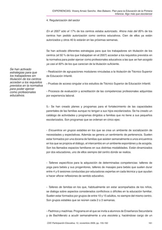 EXPERIENCIAS. Vicenç Arnaiz Sancho. Illes Balears. Plan para la Educación de la Primera
                                                                                       Infancia. Algo más que escolarizar

                            4. Regularización del sector



                            En el 2007 sólo el 17% de los centros estaba autorizado. Ahora más del 85% de los
                            centros han pedido autorización como centros educativos. Cien de ellos ya están
                            autorizados y otros 40 lo estarán en las próximas semanas.



                            Se han activado diferentes estrategias para que los trabajadores sin titulación de los
                            centros (el 50 % de los que trabajaban en el 2007) accedan a los requisitos previstos en
                            la normativa para poder ejercer como profesionales educativos a las que se han acogido
                            ya casi el 60% de los que carecían de la titulación suﬁciente.
Se han activado
estrategias para que        - Realización de agrupaciones modulares vinculadas a la titulación de Técnico Superior
los trabajadores sin        de Educación Infantil.
titulación de los centros
accedan a los requisitos    - Pruebas de acceso singular a los estudios de Técnico Superior de Educación Infantil.
previstos en la normativa
para poder ejercer
como profesionales          - Procesos de evaluación y acreditación de las competencias profesionales adquiridas
educativos.                 por experiencia laboral.



                            5.- Se han creado planes y programas para el fortalecimiento de las capacidades
                            parentales de las familias aunque no tengan a sus hijos escolarizados. Se ha creado un
                            catálogo de actividades y programas dirigidos a familias que no tiene a sus pequeños
                            escolarizados. Son programas que se ordenan en cinco ejes:


                            - Encuentros en grupos estables en los que se crea un ambiente de socialización de
                            necesidades y expectativas. Además se genera un sentimiento de pertenencia. Suelen
                            estar formados por una docena de familias que asisten semanalmente a unos encuentros
                            en los que se propicia el diálogo, el intercambio en un ambiente espontáneo y de acogida.
                            Son los llamados espacios familiares en sus distintas modalidades. Están dinamizados
                            por dos educadores, uno de ellos siempre del centro donde se realiza.


                            - Talleres especíﬁcos para la adquisición de determinadas competencias: talleres de
                            yoga para bebés y sus progenitores, talleres de masajes para bebés que suelen durar
                            entre 4 y 6 sesiones conducidas por educadoras expertas en cada técnica y que ayudan
                            a hacer aﬂorar reﬂexiones de sentido educativo.



                            - Talleres de familias en los que, habitualmente sin estar acompañados de los niños,
                            se dialoga sobre aspectos considerados conﬂictivos o difíciles en la educación familiar.
                            Suelen estar formados por grupos de entre 10 y 15 adultos, no siempre del mismo centro.
                            Son grupos estables que se reúnen cada 2 o 3 semanas.


                            - Padrinos y madrinas. Programa en el que se invita a alumnos de Enseñanza Secundaria
                            y de Bachillerato a acudir semanalmente a una escoleta y, haciéndose cargo de un

                            CEE Participación Educativa, 12, noviembre 2009, pp. 155-162                             161
 