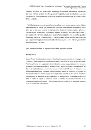 EXPERIENCIAS. Vicenç Arnaiz Sancho. Illes Balears. Plan para la Educación de la Primera
                                                            Infancia. Algo más que escolarizar

pequeño grupo de 3 ó 4 pequeños, desarrollar actividades previamente preparadas
por ellos mismos (explicar cuentos, jugar con la pelota, hacer construcciones,..). Las
demandas de los adolescentes superan en número a la capacidad de acogida por parte
de las escoletas.



- Actividades con argumento explícitamente cultural como conciertos de música clásica
y espectáculos de danza. Son dimensiones culturales habitualmente ocultas a los niños
a los que se les suele encerrar en tópicos como dibujos animados, payasos gritones...
Se realizan en las escuelas infantiles en horarios de sábado, son de corta duración y
con los aspectos formales adaptados a las peculiaridades de los más pequeños (pueden
moverse y acercarse a los intérpretes...). Se ayuda a los artistas a preparar el repertorio
y a adoptar estrategias ajustadas a la edad de los pequeños como montar y desmontar
los instrumentos a la vista…



Para mayor información se puede consultar www.weib.caib.es/iepi



Breve currículo


Vicenç Arnaiz Sancho es Licenciado en Filosofía y Letras, especialidad de Psicología, por la
Universitat Central de Barcelona y especialista en práctica psicomotriz de ayuda (terapia) ASSEFOP.
Psicólogo y Director del equipo de orientación educativa y psicopedagógico de atención temprana
de Menorca. Actualmente es Director del Instituto para la Educación de la Primera Infancia del
Govern de les Illes Balears. Asimismo, ha sido asesor externo del Ministerio de Educación para
temas relacionados con la Educación Infantil (Currículum, planes de formación,...). Formador de
maestros de Educación Infantil y profesor asociado de la Universitat de les Illes Balears. Presidente
del Observatori de la Infància de Menorca y asesor de la Organización Estados Iberoamericanos
(OEI) en calidad de experto en Educación Infantil. Es miembro del Consejo de Dirección de las
revistas Aula de Educación Infantil y Guix d’Educació Infantil, Codirector de la colección de libros
“Aula de Infantil” de la Editorial Graó.




CEE Participación Educativa, 12, noviembre 2009, pp. 155-162                                     162
 