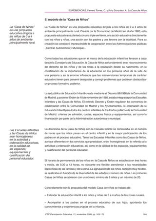 EXPERIENCIAS. Ferrero Torres, C. y Ruiz González, A. La Casa de Niños


                          El modelo de la “Casa de Niños”

La “Casa de Niños”        La “Casa de Niños” es una propuesta educativa dirigida a los niños de 0 a 4 años de
es una propuesta          ambiente principalmente rural. Creada por la Comunidad de Madrid en el año 1985, esta
educativa dirigida a
los niños de 0 a 4        propuesta educativa se planteó con una triple vertiente, una acción educativa directamente
años de ambiente          con los niños y niñas, una acción con los padres y una tercera con la localidad. Para su
principalmente rural.     creación se consideró imprescindible la cooperación entre las Administraciones públicas
                          –Central, Autonómica y Municipal–.



                          Como todas las actuaciones que en el marco de la educación infantil se llevaron a cabo
                          desde la Consejería de Educación, la Casa de Niños se fundamentó en el reconocimiento
                          del derecho de los niños y de las niñas a la educación desde su nacimiento, en la
                          constatación de la importancia de la educación en los primeros años de la vida de
                          una persona y en la enorme inﬂuencia que las intervenciones tempranas de carácter
                          educativo tienen para prevenir desajustes y corregir problemas que pudieran obstaculizar
                          un proceso formativo posterior.


                          La red pública de Educación Infantil creada mediante el Decreto 88/1986 de la Comunidad
                          de Madrid, y posterior Orden de 10 de noviembre de 1986, estaba integrada por las Escuelas
                          Infantiles y las Casas de Niños. El referido Decreto y Orden regularon los convenios de
                          colaboración entre la Comunidad de Madrid y los Ayuntamientos, la ordenación de la
                          Educación Infantil para todos los centros infantiles de 0 a 6 años públicos de la Comunidad
                          de Madrid: criterios de admisión, cuotas, espacios físicos y equipamientos, así como la
                          ﬁnanciación por parte de la Administración autonómica y municipal.



Las Escuelas Infantiles   La diferencia de la Casa de Niños con la Escuela Infantil se concretaba en el número
y las Casas de Niños      de horas que los niños pasan en el centro infantil y en la mayor participación de los
eran homogéneas           padres en el proceso educativo. Tanto las Escuelas Infantiles como las Casas de Niños,
en la actividad y
ordenación educativas,    aunque diferentes en los servicios que prestaban, eran homogéneas en lo referido a la
en la calidad de          actividad y ordenación educativas, así como en la calidad de los espacios, equipamientos
los espacios,             y cualiﬁcación del personal educador.
equipamientos y
cualiﬁcación del
personal educador.
                          El horario de permanencia de los niños en la Casa de Niños se estableció en tres horas
                          y media, de 9,30 a 13 horas, no obstante era ﬂexible atendiendo a las necesidades
                          especíﬁcas de las familias y de la zona. La agrupación de los niños, también muy ﬂexible,
                          se realizaba en función de la diversidad de las edades y número de niños. Las primeras
                          Casas de Niños se abrieron con un número mínimo de 6 niños y un máximo de 20.



                          Concretamente con la propuesta del modelo Casa de Niños se trataba de:

                          – Extender la educación infantil a los niños y niñas de 0 a 4 años de las zonas rurales.

                          – Acompañar a los padres en el proceso educativo de sus hijos, aportando los
                          conocimientos y experiencias propias de la infancia.

                          CEE Participación Educativa, 12, noviembre 2009, pp. 163-170                            164
 