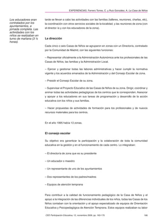 EXPERIENCIAS. Ferrero Torres, C. y Ruiz González, A. La Casa de Niños


Los educadores eran      tarde se llevan a cabo las actividades con las familias (talleres, reuniones, charlas, etc),
contratados por los      la coordinación con otros servicios sociales de la localidad, y las reuniones de zona (con
ayuntamientos, a
jornada completa. Las    el director /a y con los educadores de la zona).
actividades con los
niños se realizaban en
turno de mañana (3 ½     La dirección
horas).
                         Cada cinco o seis Casas de Niños se agruparon en zonas con un Director/a, contratado
                         por la Comunidad de Madrid, con las siguientes funciones:

                         – Representar oﬁcialmente a la Administración Autonómica ante los profesionales de las
                         Casas de Niños, las familias y la Administración Local.

                         – Ejercer y gestionar todas las labores administrativas y hacer cumplir la normativa
                         vigente y los acuerdos emanados de la Administración y del Consejo Escolar de zona.

                         – Presidir el Consejo Escolar de su zona.

                         – Supervisar el Proyecto Educativo de las Casas de Niños de su zona. Dirigir, coordinar y
                         animar todas las actividades pedagógicas de los centros que le corresponden. Asesorar
                         y apoyar a los educadores en sus tareas de programación y desarrollo de la acción
                         educativa con los niños y sus familias.

                         – Hacer propuestas de actividades de formación para los profesionales y de nuevos
                         recursos materiales para los centros.



                         En el año 1995 había 13 zonas.


                         El consejo escolar

                         Su objetivo era garantizar la participación y la colaboración de toda la comunidad
                         educativa en la gestión y en el funcionamiento de cada centro. Lo integraban:


                         – El director/a de zona que es su presidente

                         – Un educador o maestro

                         – Un representante de uno de los ayuntamientos


                         – Dos representantes de los padres/madres

                         – Equipos de atención temprana



                         Para contribuir a la calidad de funcionamiento pedagógico de la Casa de Niños y el
                         apoyo a la integración de las diferencias individuales de los niños, todas las Casas de los
                         Niños contaban con la orientación y el apoyo especializado de equipos de Orientación
                         Educativa y Psicopedagógica de Atención Temprana. Estos equipos realizaban su labor

                         CEE Participación Educativa, 12, noviembre 2009, pp. 163-170                            166
 