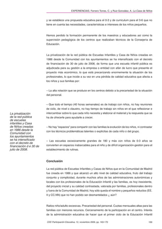 EXPERIENCIAS. Ferrero Torres, C. y Ruiz González, A. La Casa de Niños


                        y se establece una propuesta educativa para el 0-3 y de curriculum para el 3-6 que no
                        tiene en cuenta las necesidades, características e intereses de los niños pequeños.



                        Hemos perdido la formación permanente de los maestros y educadores así como la
                        supervisión pedagógica de los centros que realizaban técnicos de la Consejería de
                        Educación.



                        La privatización de la red pública de Escuelas Infantiles y Casa de Niños creadas en
                        1986 desde la Comunidad con los ayuntamientos se ha intensiﬁcado con el decreto
                        de ﬁnanciación de 30 de julio de 2008, de forma que una escuela infantil pública es
                        adjudicada para su gestión a la empresa o entidad con afán de lucro que presente el
                        proyecto más económico, lo que está precarizando enormemente la situación de los
                        profesionales, lo que incide a su vez en una pérdida de calidad educativa que afecta a
                        los niños y sus familias por:


                        – La alta rotación que se produce en los centros debido a la precariedad de la situación
                        del personal.


                        – Que todo el tiempo (40 horas semanales) es de trabajo con niños, no hay reuniones
                        de ciclo, de nivel o claustro, no hay tiempo de trabajo sin niños en el que reﬂexionar e
La privatización        intercambiar sobre lo que cada niño necesita y elaborar el material y la respuesta que se
de la red pública       ha de ofrecerle para ayudarle a crecer.
de escuelas
infantiles y Casa
de Niños creadas        – No hay “espacios” para compartir con las familias la evolución de los niños, ni contrastar
en 1986 desde la        con los técnicos problemáticas latentes o explícitas de cada niño o del grupo.
Comunidad con
los ayuntamientos
se ha intensiﬁcado      – Las escuelas excesivamente grandes de 180 y más con niños de 0-3 años se
con el decreto de
ﬁnanciación d e 30 de   convierten en espacios inabarcables para el niño y de difícil organización-gestión para el
julio de 2008.          establecimiento de rutinas.



                        Conclusión

                        La red pública de Escuelas Infantiles y Casas de Niños que en la Comunidad de Madrid
                        fue creada en 1986 y que alcanzó un alto nivel de calidad educativa, fruto del trabajo
                        conjunto y complicidad, durante muchos años de las administraciones autonómicas y
                        locales con los profesionales de la Educación Infantil y las familias, es hoy inexistente,
                        del proyecto inicial y su calidad contrastada, valorada por familias, profesionales dentro
                        y fuera de la Comunidad de Madrid, hoy sólo queda el nombre y pequeños reductos (EE.
                        II y CC.NN) que no han podido ser desmantelados ¿ aún?



                        Ratios niño/adulto excesivas. Precariedad del personal. Cuotas mensuales altas para las
                        familias con menores recursos. Cercenamiento de la participación en el centro. Interés
                        de la administración educativa de hacer que el primer ciclo de la Educación Infantil

                        CEE Participación Educativa, 12, noviembre 2009, pp. 163-170                            169
 