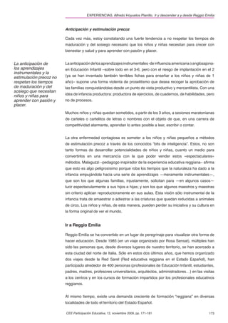 EXPERIENCIAS. Alfredo Hoyuelos Planillo. Ir y descender a y desde Reggio Emilia



                         Anticipación y estimulación precoz

                         Cada vez más, estoy constatando una fuerte tendencia a no respetar los tiempos de
                         maduración y del sosiego necesario que los niños y niñas necesitan para crecer con
                         bienestar y salud y para aprender con pasión y placer.


La anticipación de       La anticipación de los aprendizajes instrumentales -de inﬂuencia americana o anglosajona-
los aprendizajes         en Educación Infantil –sobre todo en el 3-6, pero con el riesgo de implantación en el 2
instrumentales y la
estimulación precoz no   (ya se han inventado también terribles ﬁchas para enseñar a los niños y niñas de 1
respetan los tiempos     año)– supone una forma violenta de proselitismo que desea recoger la aprobación de
de maduración y del      las familias conquistándolas desde un punto de vista productivo y mercantilista. Con una
sosiego que necesitan
niños y niñas para       idea de infancia productora: productora de ejercicios, de cuadernos, de habilidades, pero
aprender con pasión y    no de procesos.
placer.
                         Muchos niños y niñas quedan sometidos, a partir de los 3 años, a sesiones maratonianas
                         de carteles o cartelitos de letras o nombres con el objeto de que, en una carrera de
                         competitividad alarmante, aprendan lo antes posible a leer, escribir o contar.


                         La otra enfermedad contagiosa es someter a los niños y niñas pequeños a métodos
                         de estimulación precoz a través de los conocidos “bits de inteligencia”. Estos, no son
                         tanto formas de desarrollar potencialidades de niños y niñas, cuanto un medio para
                         convertirlos en una mercancía con la que poder vender estos «espectaculares»
                         métodos. Malaguzzi –pedagogo inspirador de la experiencia educativa reggiana– aﬁrma
                         que esto es algo peligrosísimo porque roba los tiempos que la naturaleza ha dado a la
                         infancia empujándola hacia una serie de aprendizajes —meramente instrumentales—,
                         que son los que algunas familias, injustamente, solicitan para —en algunos casos—
                         lucir espectacularmente a sus hijos e hijas; y son los que algunos maestros y maestras
                         sin criterio aplican reproductoramente en sus aulas. Esta visión sólo instrumental de la
                         infancia trata de amaestrar o adiestrar a las criaturas que quedan reducidas a animales
                         de circo. Los niños y niñas, de esta manera, pueden perder su iniciativa y su cultura en
                         la forma original de ver el mundo.


                         Ir a Reggio Emilia

                         Reggio Emilia se ha convertido en un lugar de peregrinaje para visualizar otra forma de
                         hacer educación. Desde 1985 (en un viaje organizado por Rosa Sensat), múltiples han
                         sido las personas que, desde diversos lugares de nuestro territorio, se han acercado a
                         esta ciudad del norte de Italia. Sólo en estos dos últimos años, que hemos organizado
                         dos viajes desde la Red Sarel (Red educativa reggiana en el Estado Español), han
                         participado alrededor de 400 personas (profesionales de Educación Infantil, estudiantes,
                         padres, madres, profesores universitarios, arquitectos, administradores…) en las visitas
                         a los centros y en los cursos de formación impartidos por los profesionales educativos
                         reggianos.


                         Al mismo tiempo, existe una demanda creciente de formación “reggiana” en diversas
                         localidades de todo el territorio del Estado Español.

                         CEE Participación Educativa, 12, noviembre 2009, pp. 171-181                             173
 